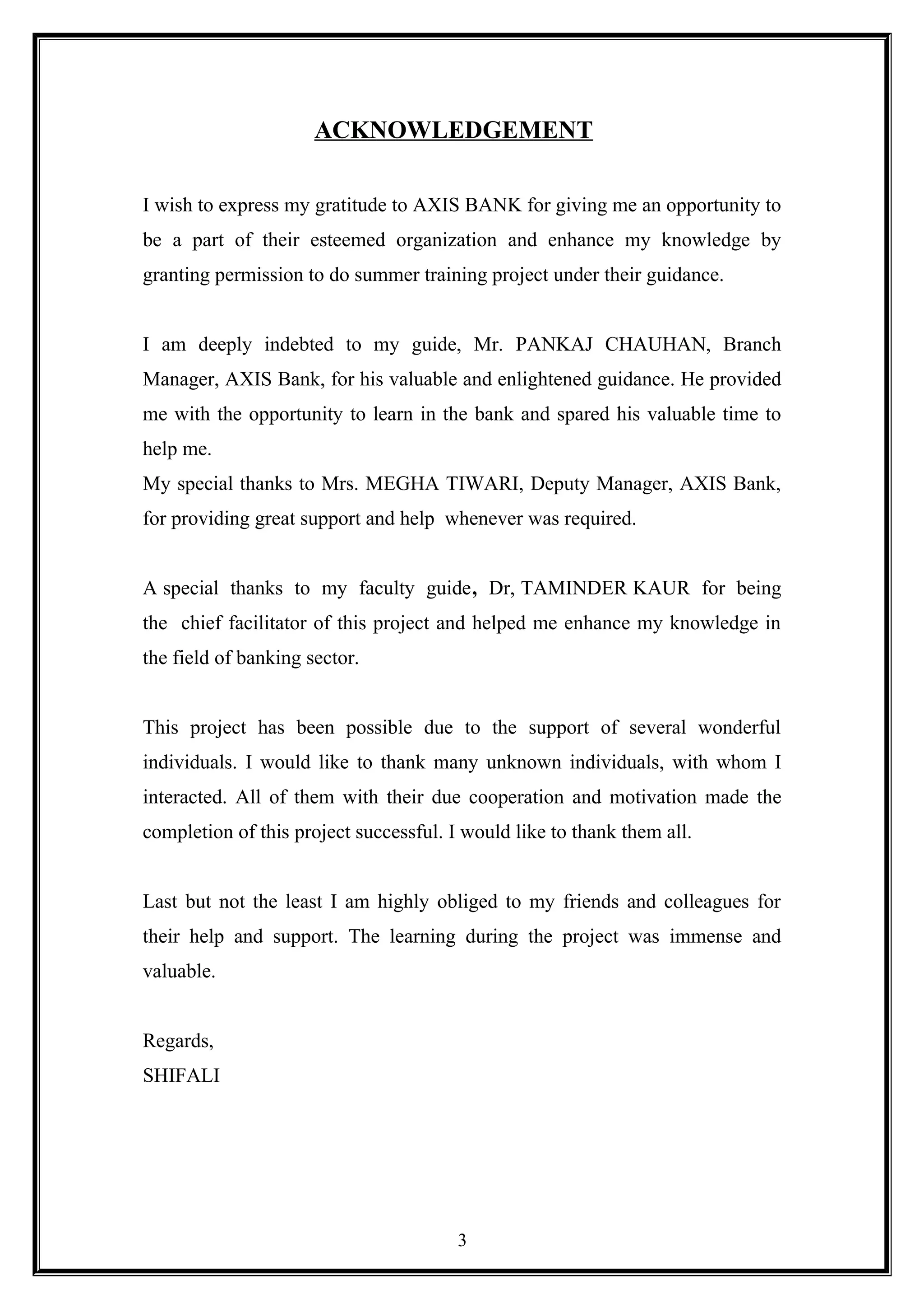ACKNOWLEDGEMENT
I wish to express my gratitude to AXIS BANK for giving me an opportunity to
be a part of their esteemed organization and enhance my knowledge by
granting permission to do summer training project under their guidance.
I am deeply indebted to my guide, Mr. PANKAJ CHAUHAN, Branch
Manager, AXIS Bank, for his valuable and enlightened guidance. He provided
me with the opportunity to learn in the bank and spared his valuable time to
help me.
My special thanks to Mrs. MEGHA TIWARI, Deputy Manager, AXIS Bank,
for providing great support and help whenever was required.
A special thanks to my faculty guide, Dr, TAMINDER KAUR for being
the chief facilitator of this project and helped me enhance my knowledge in
the field of banking sector.
This project has been possible due to the support of several wonderful
individuals. I would like to thank many unknown individuals, with whom I
interacted. All of them with their due cooperation and motivation made the
completion of this project successful. I would like to thank them all.
Last but not the least I am highly obliged to my friends and colleagues for
their help and support. The learning during the project was immense and
valuable.
Regards,
SHIFALI
3
 