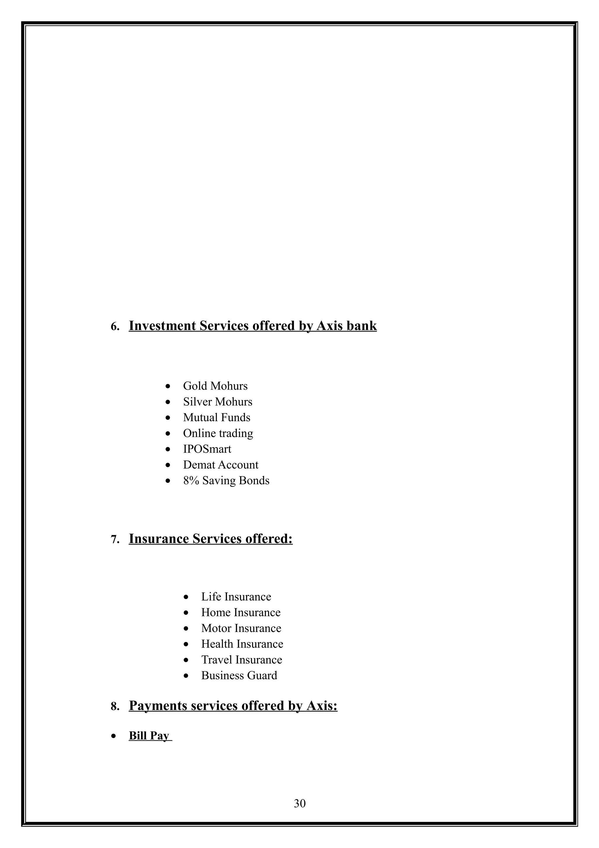 6. Investment Services offered by Axis bank
• Gold Mohurs
• Silver Mohurs
• Mutual Funds
• Online trading
• IPOSmart
• Demat Account
• 8% Saving Bonds
7. Insurance Services offered:
• Life Insurance
• Home Insurance
• Motor Insurance
• Health Insurance
• Travel Insurance
• Business Guard
8. Payments services offered by Axis:
• Bill Pay
30
 