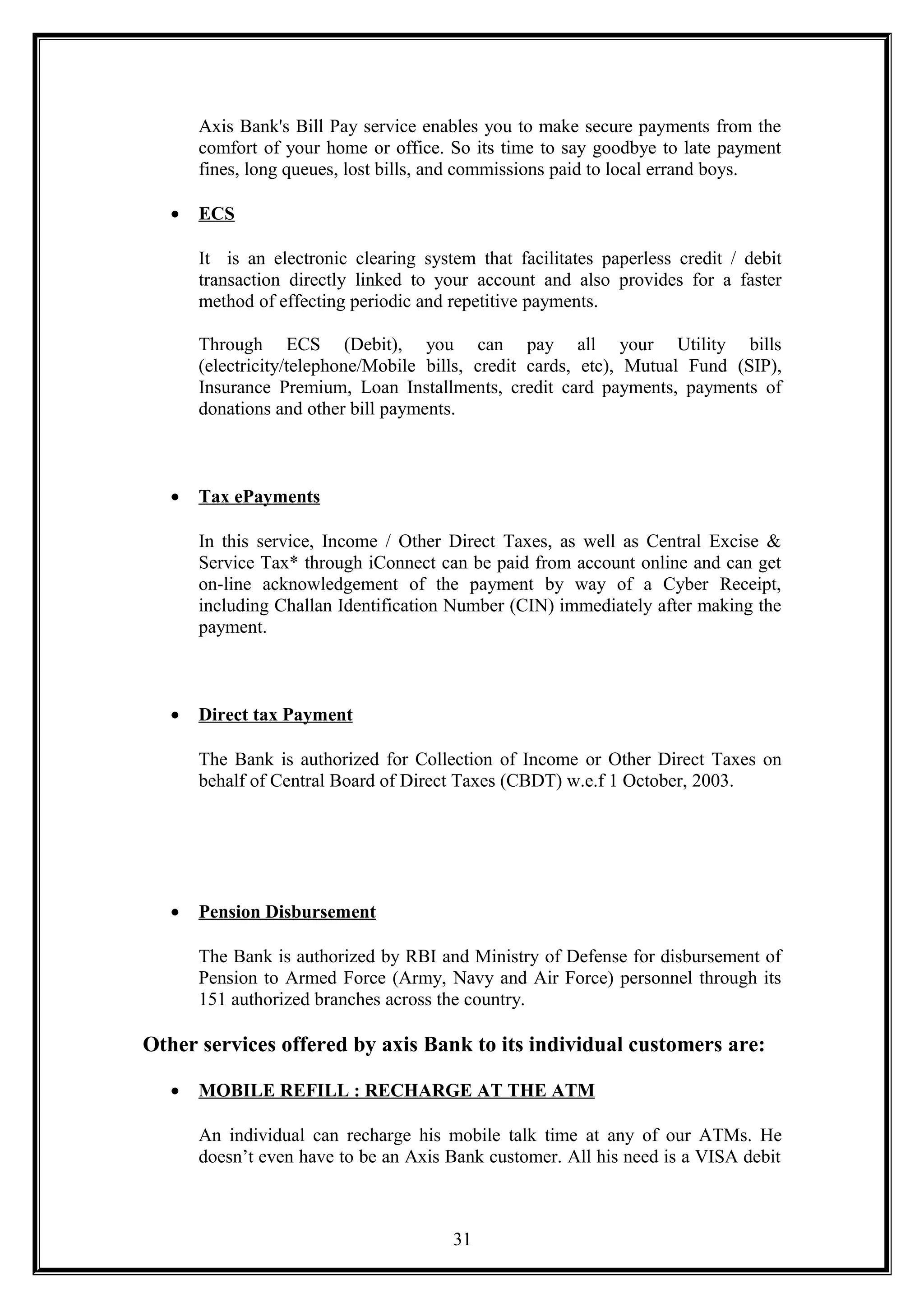 Axis Bank's Bill Pay service enables you to make secure payments from the
comfort of your home or office. So its time to say goodbye to late payment
fines, long queues, lost bills, and commissions paid to local errand boys.
• ECS
It is an electronic clearing system that facilitates paperless credit / debit
transaction directly linked to your account and also provides for a faster
method of effecting periodic and repetitive payments.
Through ECS (Debit), you can pay all your Utility bills
(electricity/telephone/Mobile bills, credit cards, etc), Mutual Fund (SIP),
Insurance Premium, Loan Installments, credit card payments, payments of
donations and other bill payments.
• Tax ePayments
In this service, Income / Other Direct Taxes, as well as Central Excise &
Service Tax* through iConnect can be paid from account online and can get
on-line acknowledgement of the payment by way of a Cyber Receipt,
including Challan Identification Number (CIN) immediately after making the
payment.
• Direct tax Payment
The Bank is authorized for Collection of Income or Other Direct Taxes on
behalf of Central Board of Direct Taxes (CBDT) w.e.f 1 October, 2003.
• Pension Disbursement
The Bank is authorized by RBI and Ministry of Defense for disbursement of
Pension to Armed Force (Army, Navy and Air Force) personnel through its
151 authorized branches across the country.
Other services offered by axis Bank to its individual customers are:
• MOBILE REFILL : RECHARGE AT THE ATM
An individual can recharge his mobile talk time at any of our ATMs. He
doesn’t even have to be an Axis Bank customer. All his need is a VISA debit
31
 