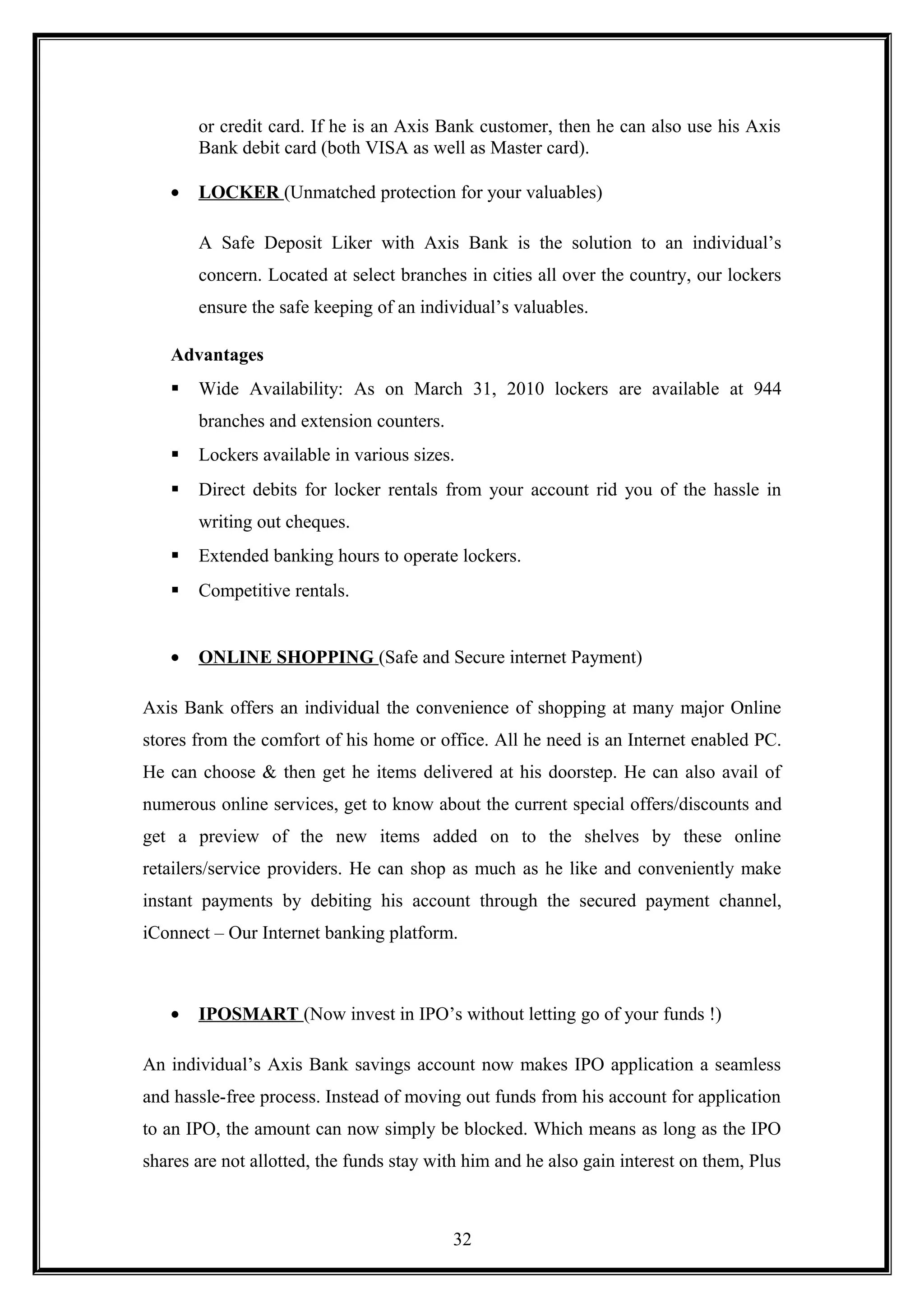 or credit card. If he is an Axis Bank customer, then he can also use his Axis
Bank debit card (both VISA as well as Master card).
• LOCKER (Unmatched protection for your valuables)
A Safe Deposit Liker with Axis Bank is the solution to an individual’s
concern. Located at select branches in cities all over the country, our lockers
ensure the safe keeping of an individual’s valuables.
Advantages
 Wide Availability: As on March 31, 2010 lockers are available at 944
branches and extension counters.
 Lockers available in various sizes.
 Direct debits for locker rentals from your account rid you of the hassle in
writing out cheques.
 Extended banking hours to operate lockers.
 Competitive rentals.
• ONLINE SHOPPING (Safe and Secure internet Payment)
Axis Bank offers an individual the convenience of shopping at many major Online
stores from the comfort of his home or office. All he need is an Internet enabled PC.
He can choose & then get he items delivered at his doorstep. He can also avail of
numerous online services, get to know about the current special offers/discounts and
get a preview of the new items added on to the shelves by these online
retailers/service providers. He can shop as much as he like and conveniently make
instant payments by debiting his account through the secured payment channel,
iConnect – Our Internet banking platform.
• IPOSMART (Now invest in IPO’s without letting go of your funds !)
An individual’s Axis Bank savings account now makes IPO application a seamless
and hassle-free process. Instead of moving out funds from his account for application
to an IPO, the amount can now simply be blocked. Which means as long as the IPO
shares are not allotted, the funds stay with him and he also gain interest on them, Plus
32
 