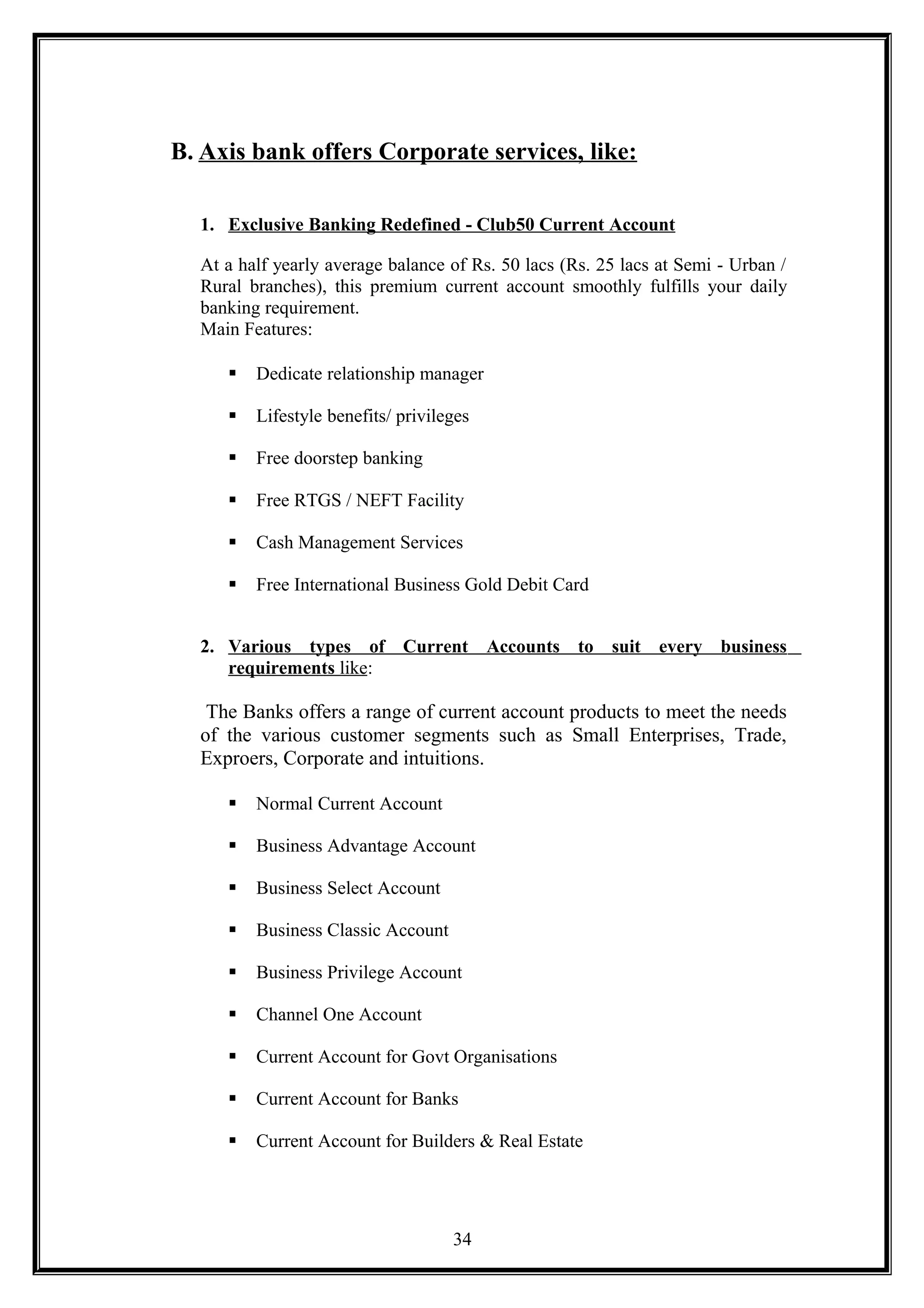 B. Axis bank offers Corporate services, like:
1. Exclusive Banking Redefined - Club50 Current Account
At a half yearly average balance of Rs. 50 lacs (Rs. 25 lacs at Semi - Urban /
Rural branches), this premium current account smoothly fulfills your daily
banking requirement.
Main Features:
 Dedicate relationship manager
 Lifestyle benefits/ privileges
 Free doorstep banking
 Free RTGS / NEFT Facility
 Cash Management Services
 Free International Business Gold Debit Card
2. Various types of Current Accounts to suit every business
requirements like:
The Banks offers a range of current account products to meet the needs
of the various customer segments such as Small Enterprises, Trade,
Exproers, Corporate and intuitions.
 Normal Current Account
 Business Advantage Account
 Business Select Account
 Business Classic Account
 Business Privilege Account
 Channel One Account
 Current Account for Govt Organisations
 Current Account for Banks
 Current Account for Builders & Real Estate
34
 