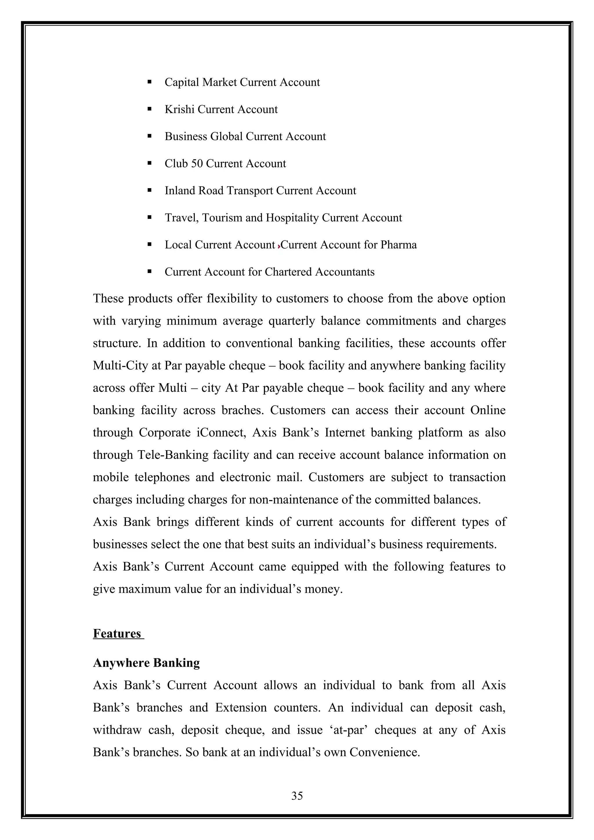  Capital Market Current Account
 Krishi Current Account
 Business Global Current Account
 Club 50 Current Account
 Inland Road Transport Current Account
 Travel, Tourism and Hospitality Current Account
 Local Current Account Current Account for Pharma
 Current Account for Chartered Accountants
These products offer flexibility to customers to choose from the above option
with varying minimum average quarterly balance commitments and charges
structure. In addition to conventional banking facilities, these accounts offer
Multi-City at Par payable cheque – book facility and anywhere banking facility
across offer Multi – city At Par payable cheque – book facility and any where
banking facility across braches. Customers can access their account Online
through Corporate iConnect, Axis Bank’s Internet banking platform as also
through Tele-Banking facility and can receive account balance information on
mobile telephones and electronic mail. Customers are subject to transaction
charges including charges for non-maintenance of the committed balances.
Axis Bank brings different kinds of current accounts for different types of
businesses select the one that best suits an individual’s business requirements.
Axis Bank’s Current Account came equipped with the following features to
give maximum value for an individual’s money.
Features
Anywhere Banking
Axis Bank’s Current Account allows an individual to bank from all Axis
Bank’s branches and Extension counters. An individual can deposit cash,
withdraw cash, deposit cheque, and issue ‘at-par’ cheques at any of Axis
Bank’s branches. So bank at an individual’s own Convenience.
35
 