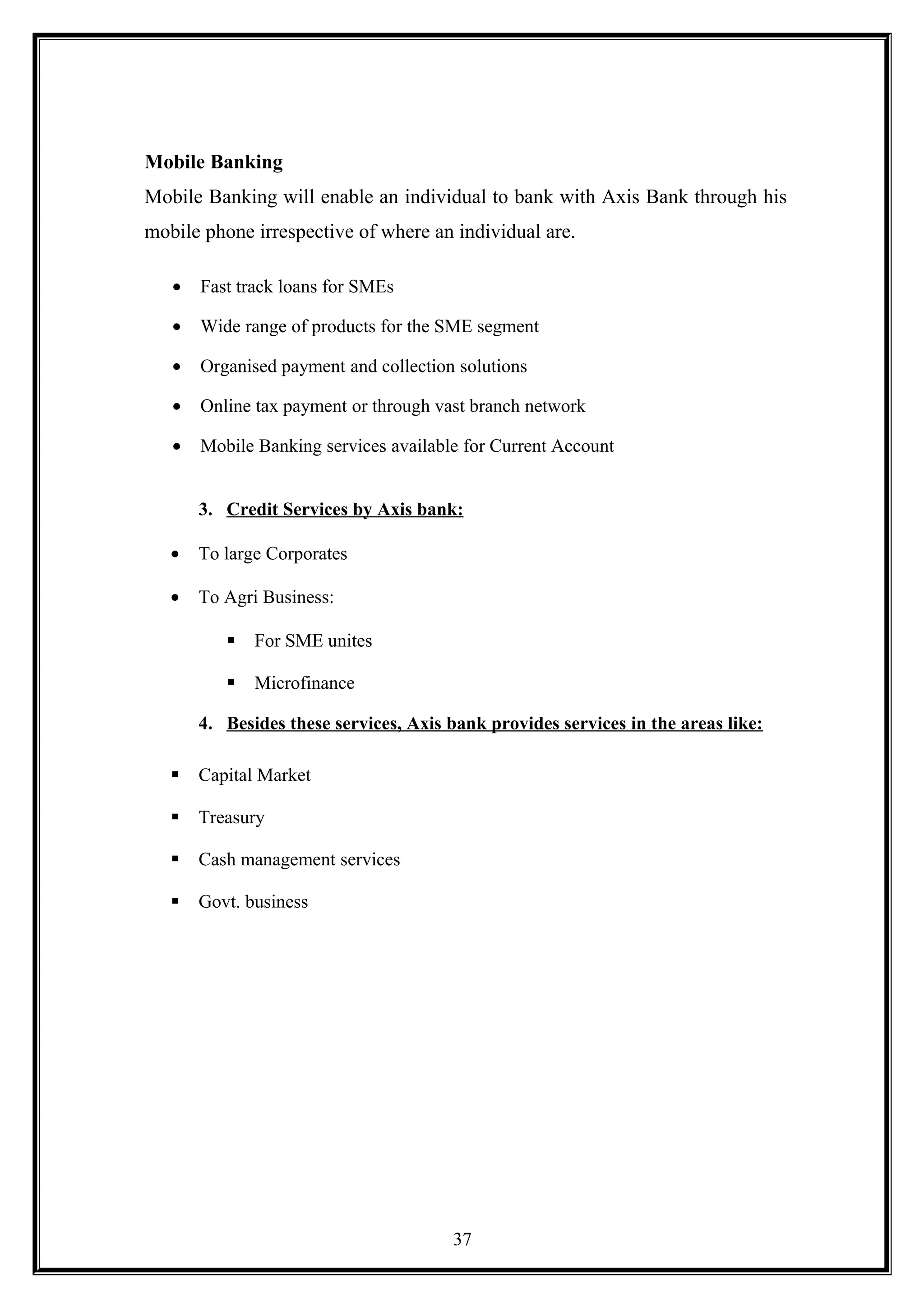 Mobile Banking
Mobile Banking will enable an individual to bank with Axis Bank through his
mobile phone irrespective of where an individual are.
• Fast track loans for SMEs
• Wide range of products for the SME segment
• Organised payment and collection solutions
• Online tax payment or through vast branch network
• Mobile Banking services available for Current Account
3. Credit Services by Axis bank:
• To large Corporates
• To Agri Business:
 For SME unites
 Microfinance
4. Besides these services, Axis bank provides services in the areas like:
 Capital Market
 Treasury
 Cash management services
 Govt. business
37
 