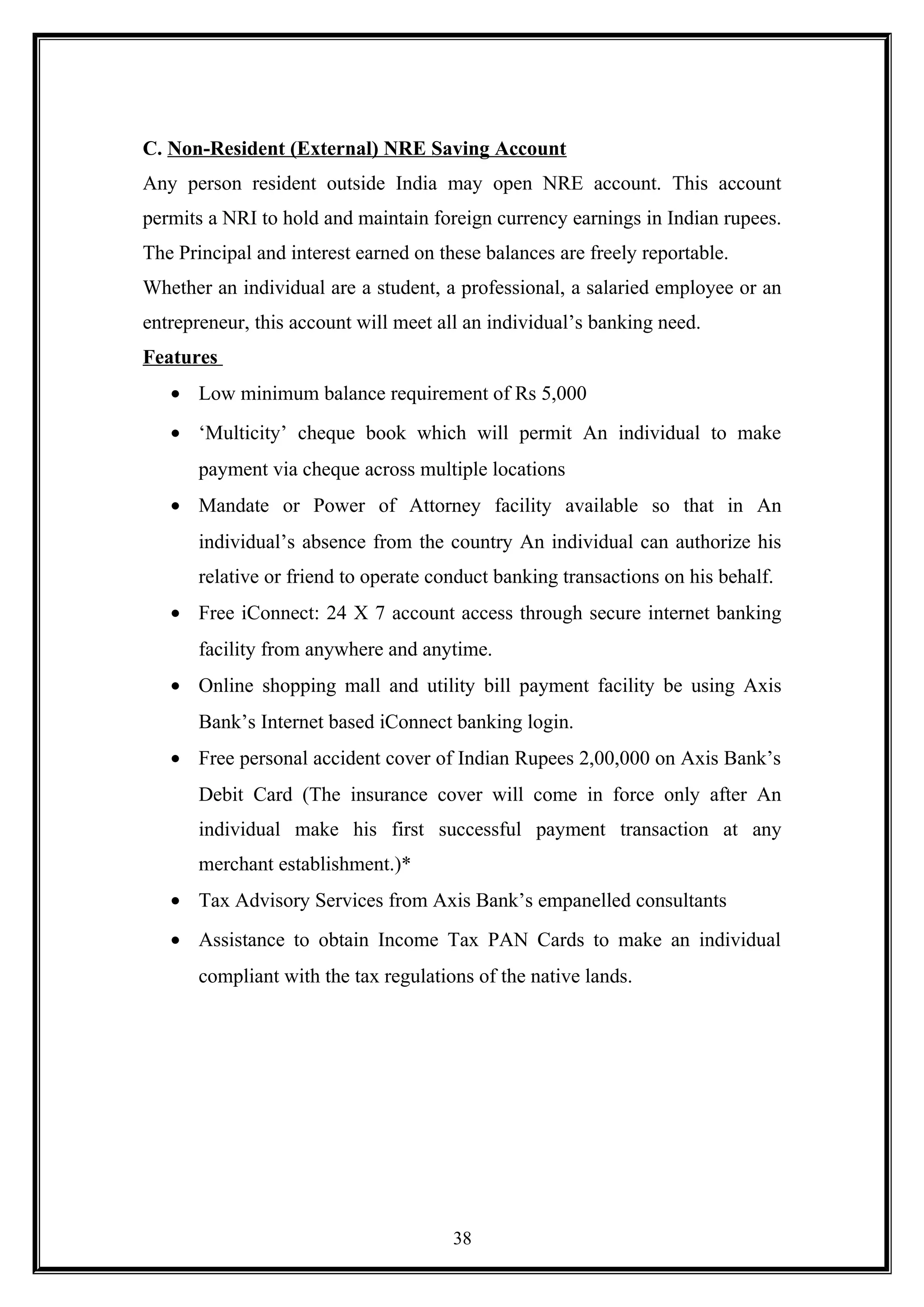 C. Non-Resident (External) NRE Saving Account
Any person resident outside India may open NRE account. This account
permits a NRI to hold and maintain foreign currency earnings in Indian rupees.
The Principal and interest earned on these balances are freely reportable.
Whether an individual are a student, a professional, a salaried employee or an
entrepreneur, this account will meet all an individual’s banking need.
Features
• Low minimum balance requirement of Rs 5,000
• ‘Multicity’ cheque book which will permit An individual to make
payment via cheque across multiple locations
• Mandate or Power of Attorney facility available so that in An
individual’s absence from the country An individual can authorize his
relative or friend to operate conduct banking transactions on his behalf.
• Free iConnect: 24 X 7 account access through secure internet banking
facility from anywhere and anytime.
• Online shopping mall and utility bill payment facility be using Axis
Bank’s Internet based iConnect banking login.
• Free personal accident cover of Indian Rupees 2,00,000 on Axis Bank’s
Debit Card (The insurance cover will come in force only after An
individual make his first successful payment transaction at any
merchant establishment.)*
• Tax Advisory Services from Axis Bank’s empanelled consultants
• Assistance to obtain Income Tax PAN Cards to make an individual
compliant with the tax regulations of the native lands.
38
 