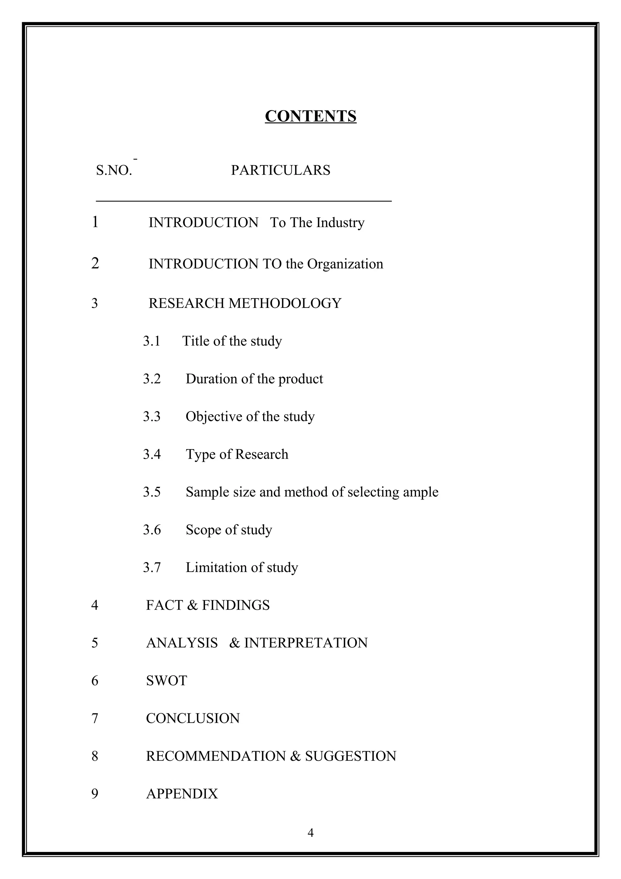 CONTENTS
S.NO. PARTICULARS
1 INTRODUCTION To The Industry
2 INTRODUCTION TO the Organization
3 RESEARCH METHODOLOGY
3.1 Title of the study
3.2 Duration of the product
3.3 Objective of the study
3.4 Type of Research
3.5 Sample size and method of selecting ample
3.6 Scope of study
3.7 Limitation of study
4 FACT & FINDINGS
5 ANALYSIS & INTERPRETATION
6 SWOT
7 CONCLUSION
8 RECOMMENDATION & SUGGESTION
9 APPENDIX
4
 