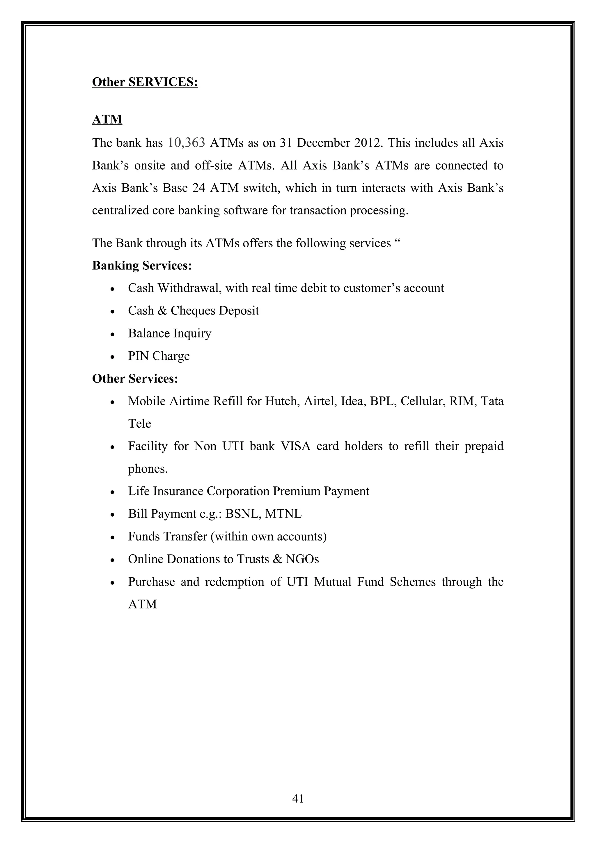 Other SERVICES:
ATM
The bank has 10,363 ATMs as on 31 December 2012. This includes all Axis
Bank’s onsite and off-site ATMs. All Axis Bank’s ATMs are connected to
Axis Bank’s Base 24 ATM switch, which in turn interacts with Axis Bank’s
centralized core banking software for transaction processing.
The Bank through its ATMs offers the following services “
Banking Services:
• Cash Withdrawal, with real time debit to customer’s account
• Cash & Cheques Deposit
• Balance Inquiry
• PIN Charge
Other Services:
• Mobile Airtime Refill for Hutch, Airtel, Idea, BPL, Cellular, RIM, Tata
Tele
• Facility for Non UTI bank VISA card holders to refill their prepaid
phones.
• Life Insurance Corporation Premium Payment
• Bill Payment e.g.: BSNL, MTNL
• Funds Transfer (within own accounts)
• Online Donations to Trusts & NGOs
• Purchase and redemption of UTI Mutual Fund Schemes through the
ATM
41
 