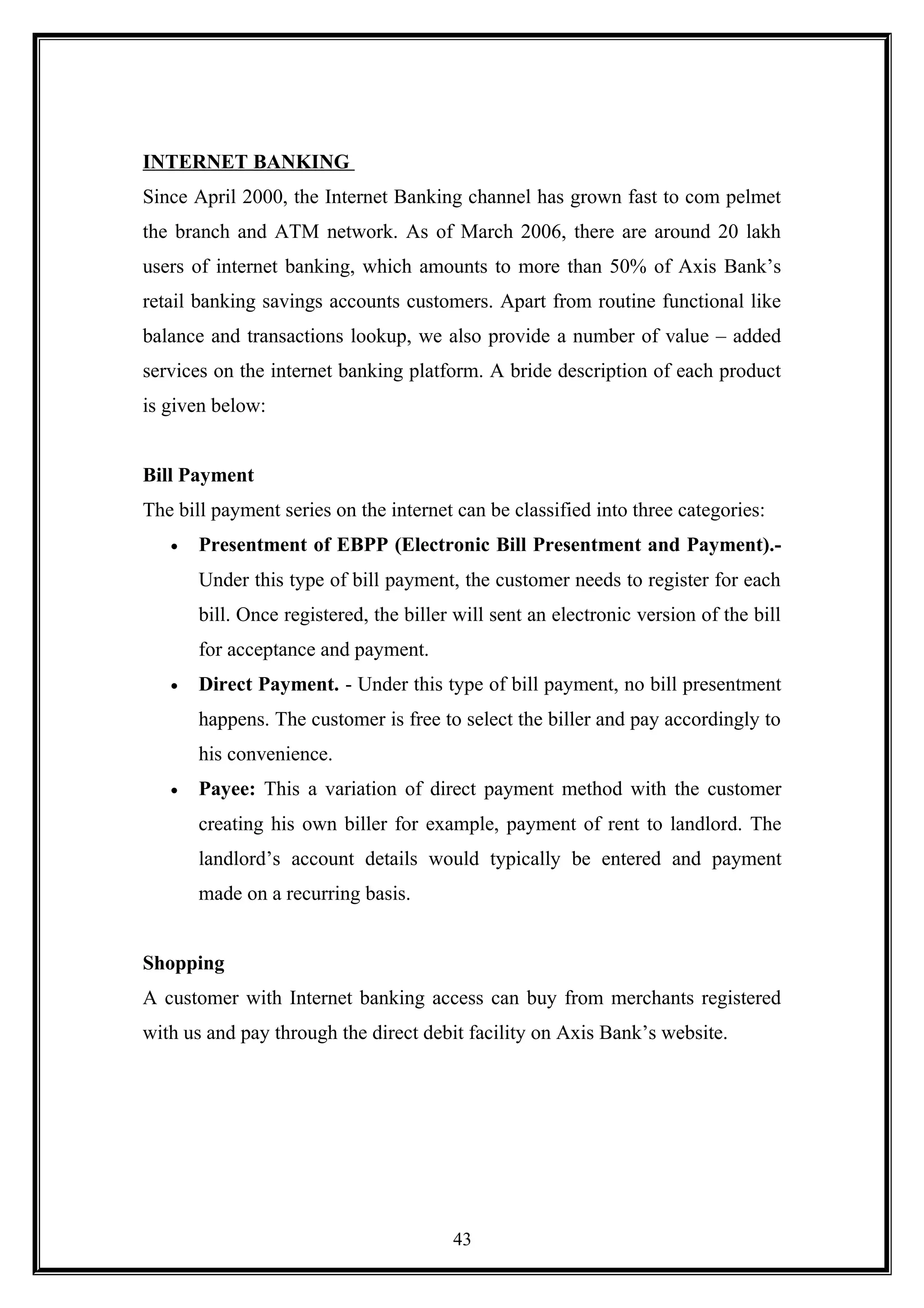 INTERNET BANKING
Since April 2000, the Internet Banking channel has grown fast to com pelmet
the branch and ATM network. As of March 2006, there are around 20 lakh
users of internet banking, which amounts to more than 50% of Axis Bank’s
retail banking savings accounts customers. Apart from routine functional like
balance and transactions lookup, we also provide a number of value – added
services on the internet banking platform. A bride description of each product
is given below:
Bill Payment
The bill payment series on the internet can be classified into three categories:
• Presentment of EBPP (Electronic Bill Presentment and Payment).-
Under this type of bill payment, the customer needs to register for each
bill. Once registered, the biller will sent an electronic version of the bill
for acceptance and payment.
• Direct Payment. - Under this type of bill payment, no bill presentment
happens. The customer is free to select the biller and pay accordingly to
his convenience.
• Payee: This a variation of direct payment method with the customer
creating his own biller for example, payment of rent to landlord. The
landlord’s account details would typically be entered and payment
made on a recurring basis.
Shopping
A customer with Internet banking access can buy from merchants registered
with us and pay through the direct debit facility on Axis Bank’s website.
43
 
