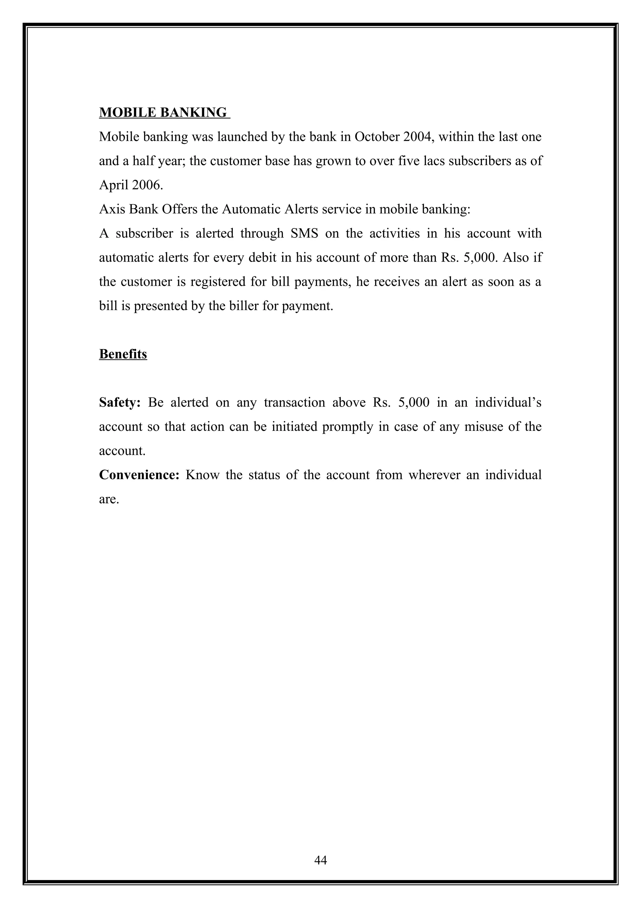 MOBILE BANKING
Mobile banking was launched by the bank in October 2004, within the last one
and a half year; the customer base has grown to over five lacs subscribers as of
April 2006.
Axis Bank Offers the Automatic Alerts service in mobile banking:
A subscriber is alerted through SMS on the activities in his account with
automatic alerts for every debit in his account of more than Rs. 5,000. Also if
the customer is registered for bill payments, he receives an alert as soon as a
bill is presented by the biller for payment.
Benefits
Safety: Be alerted on any transaction above Rs. 5,000 in an individual’s
account so that action can be initiated promptly in case of any misuse of the
account.
Convenience: Know the status of the account from wherever an individual
are.
44
 