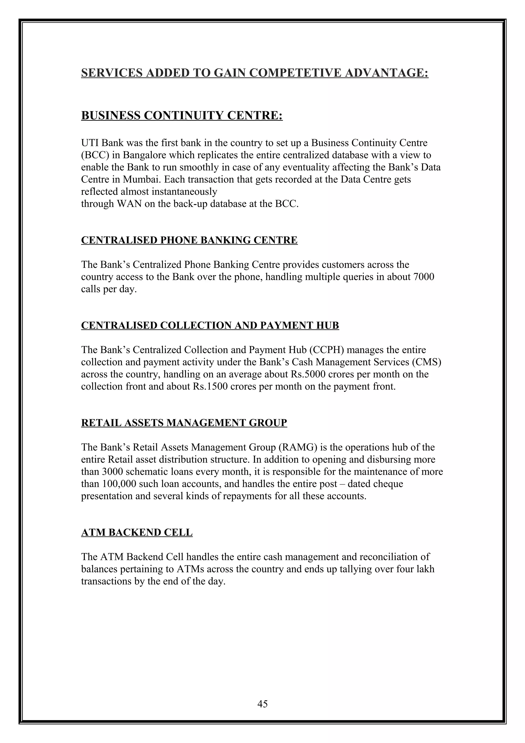 SERVICES ADDED TO GAIN COMPETETIVE ADVANTAGE:
BUSINESS CONTINUITY CENTRE:
UTI Bank was the first bank in the country to set up a Business Continuity Centre
(BCC) in Bangalore which replicates the entire centralized database with a view to
enable the Bank to run smoothly in case of any eventuality affecting the Bank’s Data
Centre in Mumbai. Each transaction that gets recorded at the Data Centre gets
reflected almost instantaneously
through WAN on the back-up database at the BCC.
CENTRALISED PHONE BANKING CENTRE
The Bank’s Centralized Phone Banking Centre provides customers across the
country access to the Bank over the phone, handling multiple queries in about 7000
calls per day.
CENTRALISED COLLECTION AND PAYMENT HUB
The Bank’s Centralized Collection and Payment Hub (CCPH) manages the entire
collection and payment activity under the Bank’s Cash Management Services (CMS)
across the country, handling on an average about Rs.5000 crores per month on the
collection front and about Rs.1500 crores per month on the payment front.
RETAIL ASSETS MANAGEMENT GROUP
The Bank’s Retail Assets Management Group (RAMG) is the operations hub of the
entire Retail asset distribution structure. In addition to opening and disbursing more
than 3000 schematic loans every month, it is responsible for the maintenance of more
than 100,000 such loan accounts, and handles the entire post – dated cheque
presentation and several kinds of repayments for all these accounts.
ATM BACKEND CELL
The ATM Backend Cell handles the entire cash management and reconciliation of
balances pertaining to ATMs across the country and ends up tallying over four lakh
transactions by the end of the day.
45
 