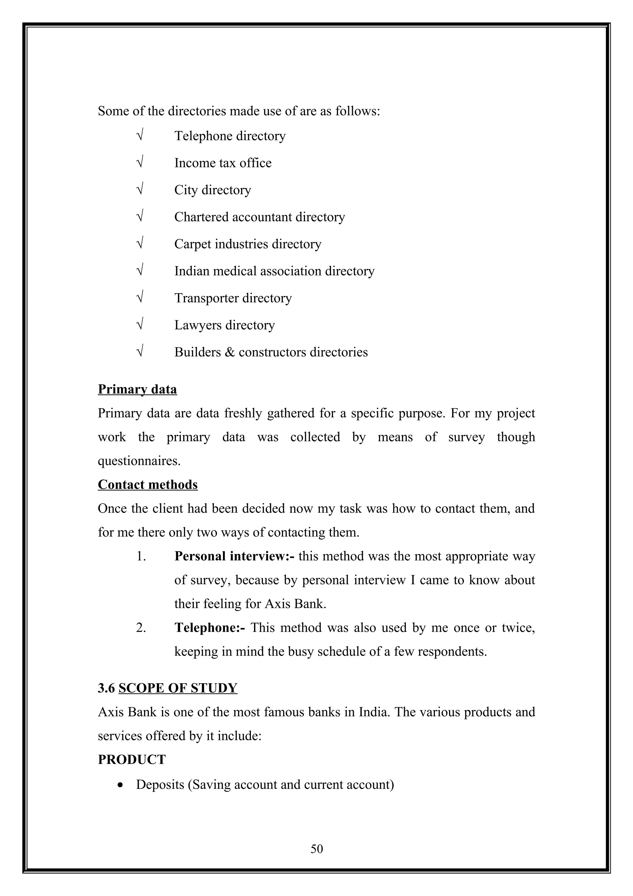 Some of the directories made use of are as follows:
√ Telephone directory
√ Income tax office
√ City directory
√ Chartered accountant directory
√ Carpet industries directory
√ Indian medical association directory
√ Transporter directory
√ Lawyers directory
√ Builders & constructors directories
Primary data
Primary data are data freshly gathered for a specific purpose. For my project
work the primary data was collected by means of survey though
questionnaires.
Contact methods
Once the client had been decided now my task was how to contact them, and
for me there only two ways of contacting them.
1. Personal interview:- this method was the most appropriate way
of survey, because by personal interview I came to know about
their feeling for Axis Bank.
2. Telephone:- This method was also used by me once or twice,
keeping in mind the busy schedule of a few respondents.
3.6 SCOPE OF STUDY
Axis Bank is one of the most famous banks in India. The various products and
services offered by it include:
PRODUCT
• Deposits (Saving account and current account)
50
 