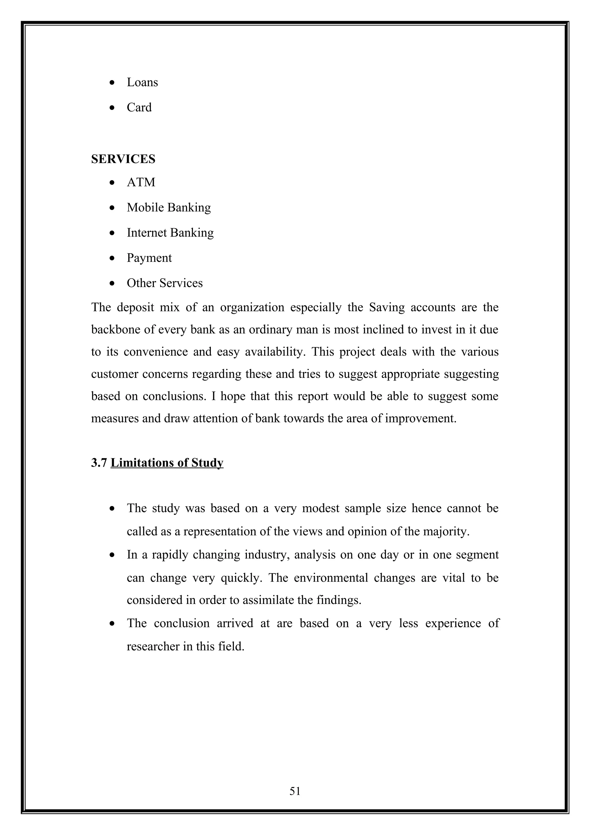 • Loans
• Card
SERVICES
• ATM
• Mobile Banking
• Internet Banking
• Payment
• Other Services
The deposit mix of an organization especially the Saving accounts are the
backbone of every bank as an ordinary man is most inclined to invest in it due
to its convenience and easy availability. This project deals with the various
customer concerns regarding these and tries to suggest appropriate suggesting
based on conclusions. I hope that this report would be able to suggest some
measures and draw attention of bank towards the area of improvement.
3.7 Limitations of Study
• The study was based on a very modest sample size hence cannot be
called as a representation of the views and opinion of the majority.
• In a rapidly changing industry, analysis on one day or in one segment
can change very quickly. The environmental changes are vital to be
considered in order to assimilate the findings.
• The conclusion arrived at are based on a very less experience of
researcher in this field.
51
 