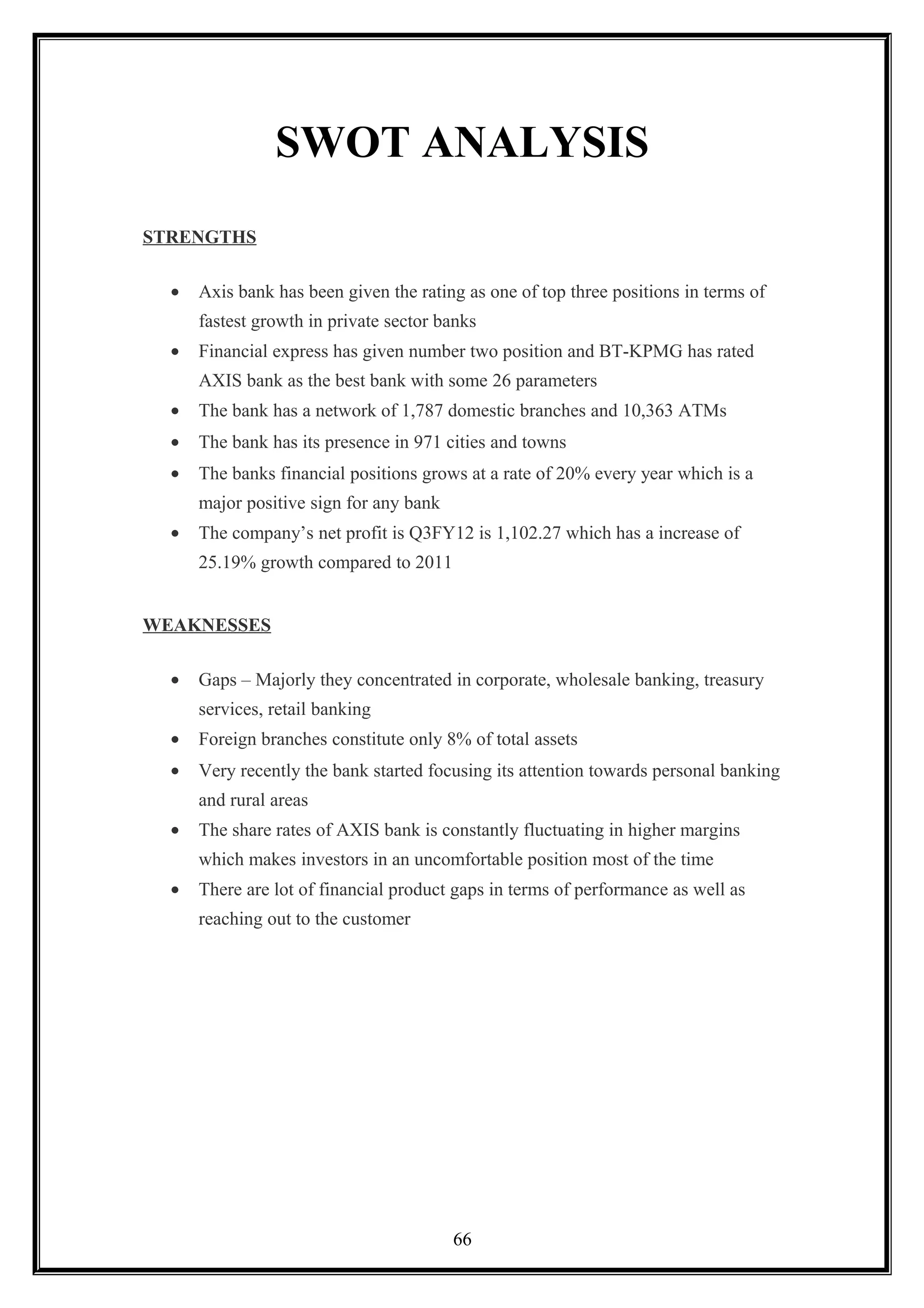 SWOT ANALYSIS
STRENGTHS
• Axis bank has been given the rating as one of top three positions in terms of
fastest growth in private sector banks
• Financial express has given number two position and BT-KPMG has rated
AXIS bank as the best bank with some 26 parameters
• The bank has a network of 1,787 domestic branches and 10,363 ATMs
• The bank has its presence in 971 cities and towns
• The banks financial positions grows at a rate of 20% every year which is a
major positive sign for any bank
• The company’s net profit is Q3FY12 is 1,102.27 which has a increase of
25.19% growth compared to 2011
WEAKNESSES
• Gaps – Majorly they concentrated in corporate, wholesale banking, treasury
services, retail banking
• Foreign branches constitute only 8% of total assets
• Very recently the bank started focusing its attention towards personal banking
and rural areas
• The share rates of AXIS bank is constantly fluctuating in higher margins
which makes investors in an uncomfortable position most of the time
• There are lot of financial product gaps in terms of performance as well as
reaching out to the customer
66
 
