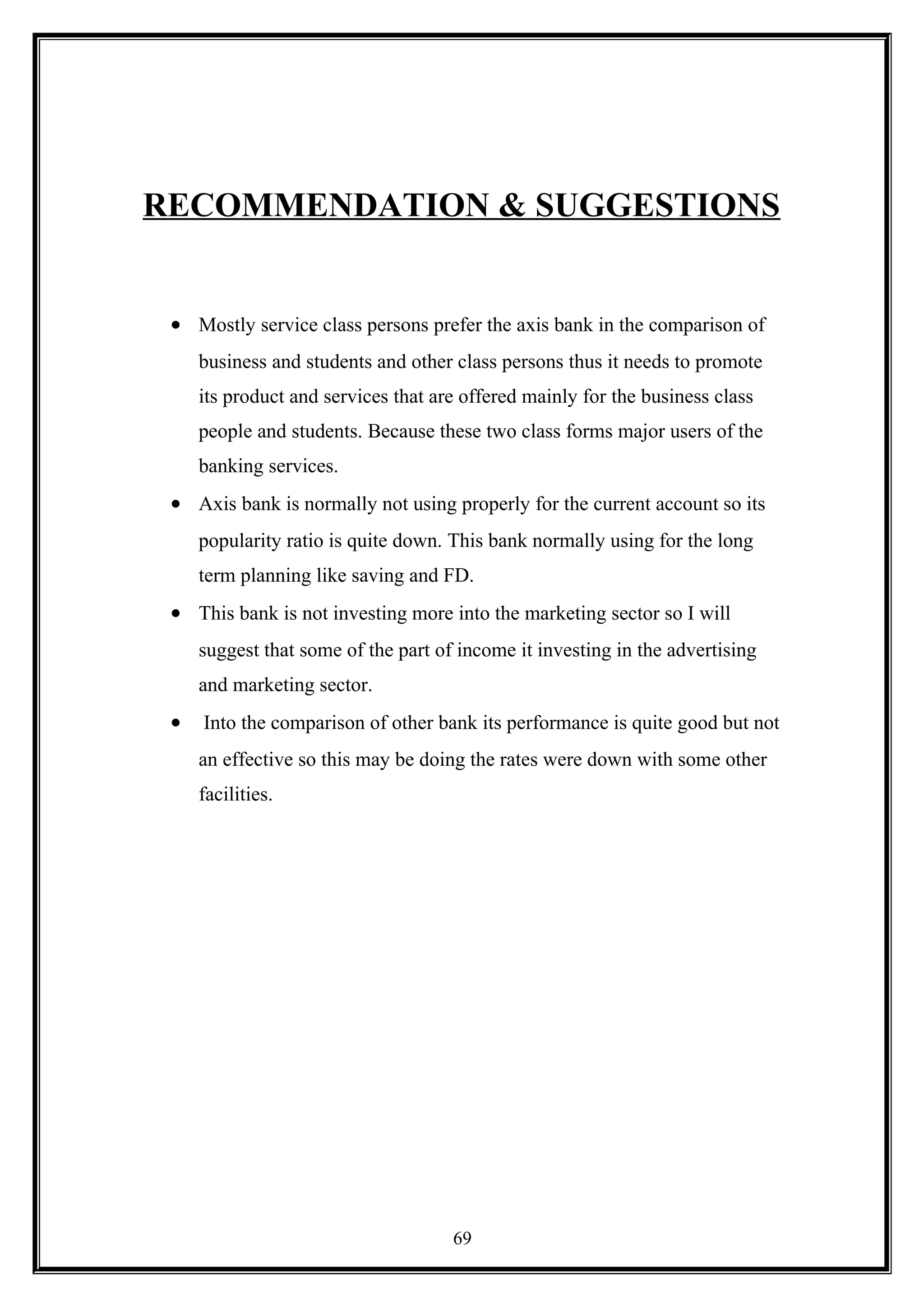 RECOMMENDATION & SUGGESTIONS
• Mostly service class persons prefer the axis bank in the comparison of
business and students and other class persons thus it needs to promote
its product and services that are offered mainly for the business class
people and students. Because these two class forms major users of the
banking services.
• Axis bank is normally not using properly for the current account so its
popularity ratio is quite down. This bank normally using for the long
term planning like saving and FD.
• This bank is not investing more into the marketing sector so I will
suggest that some of the part of income it investing in the advertising
and marketing sector.
• Into the comparison of other bank its performance is quite good but not
an effective so this may be doing the rates were down with some other
facilities.
69
 