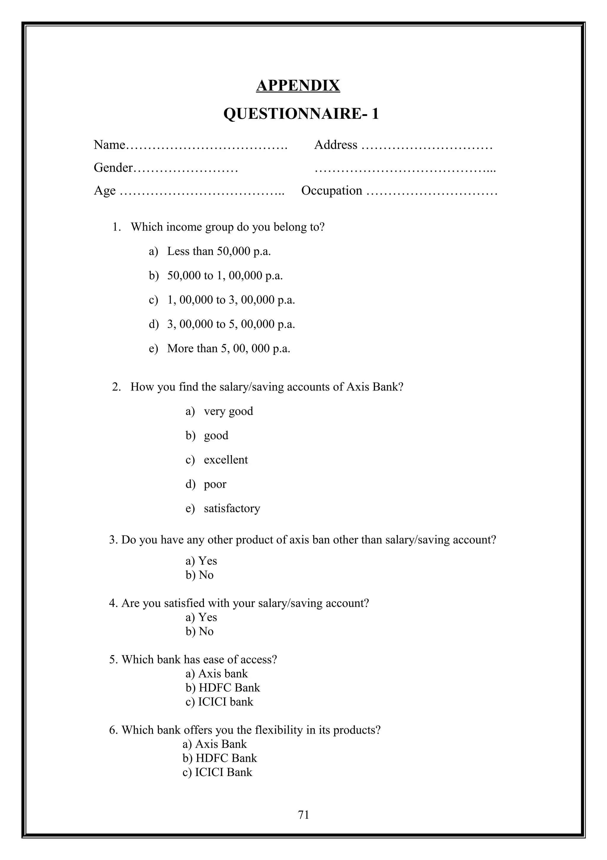APPENDIX
QUESTIONNAIRE- 1
Name………………………………. Address …………………………
Gender…………………… …………………………………...
Age ……………………………….. Occupation …………………………
1. Which income group do you belong to?
a) Less than 50,000 p.a.
b) 50,000 to 1, 00,000 p.a.
c) 1, 00,000 to 3, 00,000 p.a.
d) 3, 00,000 to 5, 00,000 p.a.
e) More than 5, 00, 000 p.a.
2. How you find the salary/saving accounts of Axis Bank?
a) very good
b) good
c) excellent
d) poor
e) satisfactory
3. Do you have any other product of axis ban other than salary/saving account?
a) Yes
b) No
4. Are you satisfied with your salary/saving account?
a) Yes
b) No
5. Which bank has ease of access?
a) Axis bank
b) HDFC Bank
c) ICICI bank
6. Which bank offers you the flexibility in its products?
a) Axis Bank
b) HDFC Bank
c) ICICI Bank
71
 