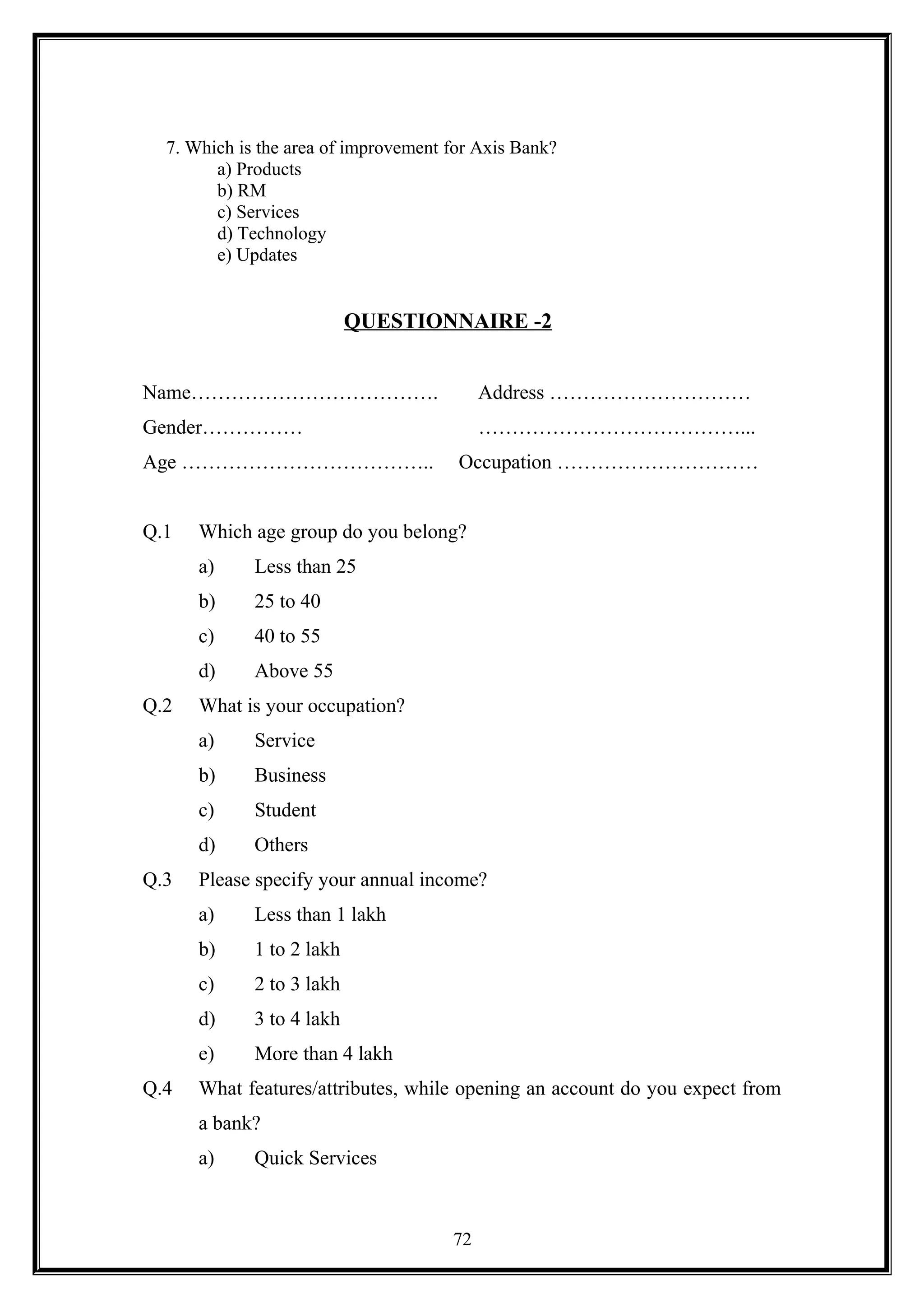 7. Which is the area of improvement for Axis Bank?
a) Products
b) RM
c) Services
d) Technology
e) Updates
QUESTIONNAIRE -2
Name………………………………. Address …………………………
Gender…………… …………………………………...
Age ……………………………….. Occupation …………………………
Q.1 Which age group do you belong?
a) Less than 25
b) 25 to 40
c) 40 to 55
d) Above 55
Q.2 What is your occupation?
a) Service
b) Business
c) Student
d) Others
Q.3 Please specify your annual income?
a) Less than 1 lakh
b) 1 to 2 lakh
c) 2 to 3 lakh
d) 3 to 4 lakh
e) More than 4 lakh
Q.4 What features/attributes, while opening an account do you expect from
a bank?
a) Quick Services
72
 