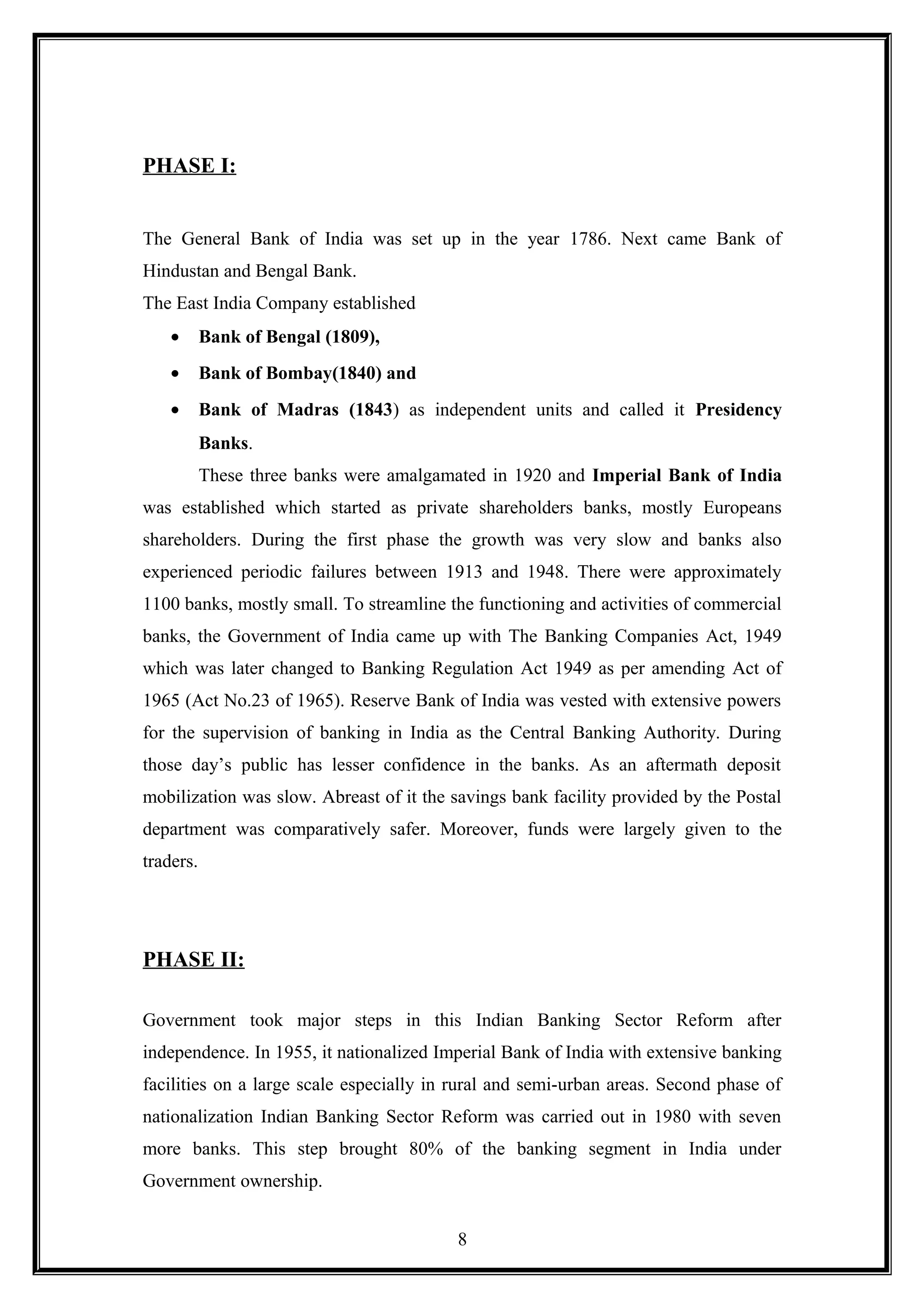 PHASE I:
The General Bank of India was set up in the year 1786. Next came Bank of
Hindustan and Bengal Bank.
The East India Company established
• Bank of Bengal (1809),
• Bank of Bombay(1840) and
• Bank of Madras (1843) as independent units and called it Presidency
Banks.
These three banks were amalgamated in 1920 and Imperial Bank of India
was established which started as private shareholders banks, mostly Europeans
shareholders. During the first phase the growth was very slow and banks also
experienced periodic failures between 1913 and 1948. There were approximately
1100 banks, mostly small. To streamline the functioning and activities of commercial
banks, the Government of India came up with The Banking Companies Act, 1949
which was later changed to Banking Regulation Act 1949 as per amending Act of
1965 (Act No.23 of 1965). Reserve Bank of India was vested with extensive powers
for the supervision of banking in India as the Central Banking Authority. During
those day’s public has lesser confidence in the banks. As an aftermath deposit
mobilization was slow. Abreast of it the savings bank facility provided by the Postal
department was comparatively safer. Moreover, funds were largely given to the
traders.
PHASE II:
Government took major steps in this Indian Banking Sector Reform after
independence. In 1955, it nationalized Imperial Bank of India with extensive banking
facilities on a large scale especially in rural and semi-urban areas. Second phase of
nationalization Indian Banking Sector Reform was carried out in 1980 with seven
more banks. This step brought 80% of the banking segment in India under
Government ownership.
8
 