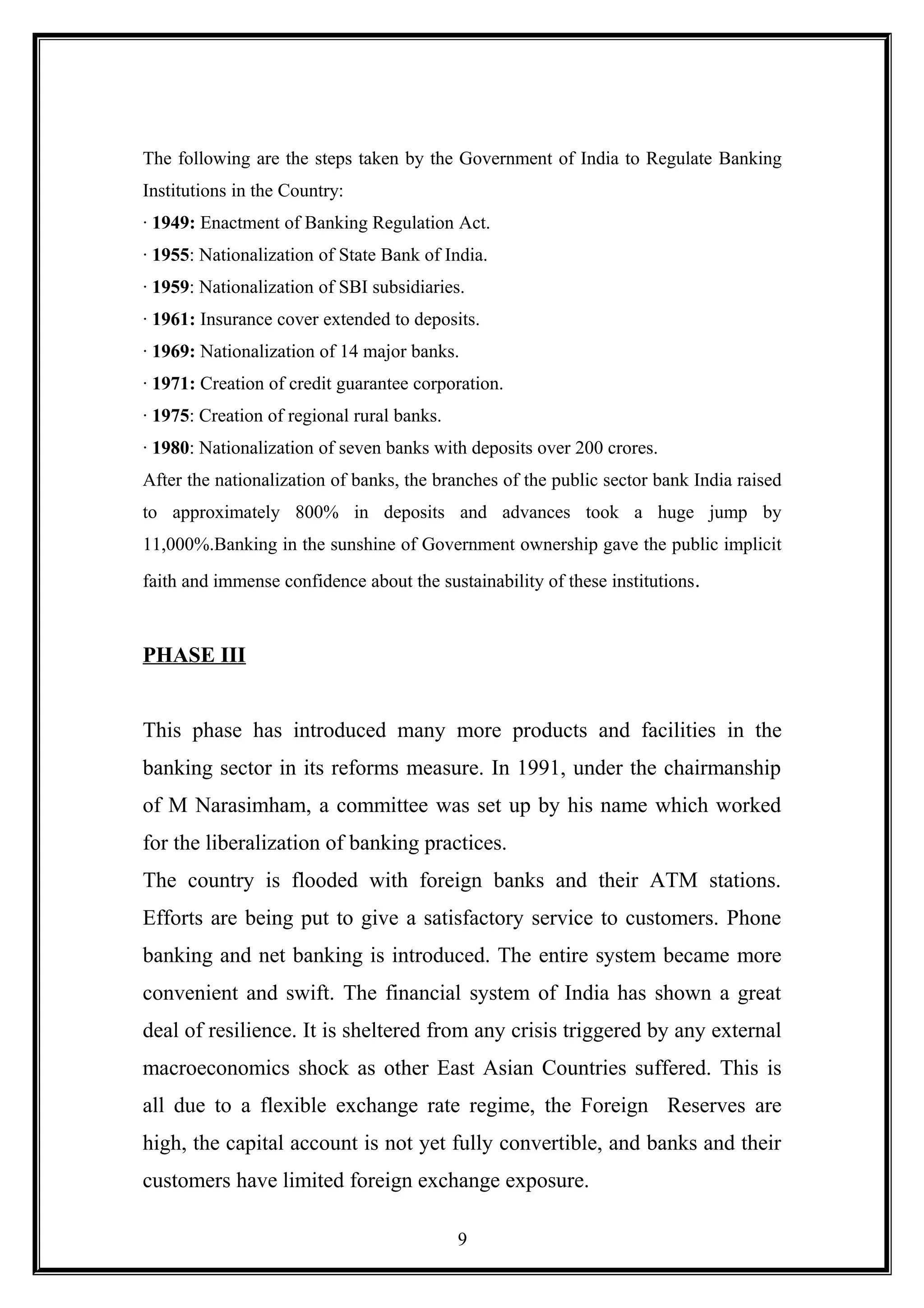 The following are the steps taken by the Government of India to Regulate Banking
Institutions in the Country:
· 1949: Enactment of Banking Regulation Act.
· 1955: Nationalization of State Bank of India.
· 1959: Nationalization of SBI subsidiaries.
· 1961: Insurance cover extended to deposits.
· 1969: Nationalization of 14 major banks.
· 1971: Creation of credit guarantee corporation.
· 1975: Creation of regional rural banks.
· 1980: Nationalization of seven banks with deposits over 200 crores.
After the nationalization of banks, the branches of the public sector bank India raised
to approximately 800% in deposits and advances took a huge jump by
11,000%.Banking in the sunshine of Government ownership gave the public implicit
faith and immense confidence about the sustainability of these institutions.
PHASE III
This phase has introduced many more products and facilities in the
banking sector in its reforms measure. In 1991, under the chairmanship
of M Narasimham, a committee was set up by his name which worked
for the liberalization of banking practices.
The country is flooded with foreign banks and their ATM stations.
Efforts are being put to give a satisfactory service to customers. Phone
banking and net banking is introduced. The entire system became more
convenient and swift. The financial system of India has shown a great
deal of resilience. It is sheltered from any crisis triggered by any external
macroeconomics shock as other East Asian Countries suffered. This is
all due to a flexible exchange rate regime, the Foreign Reserves are
high, the capital account is not yet fully convertible, and banks and their
customers have limited foreign exchange exposure.
9
 