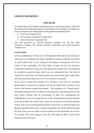 COMPANY DESCRIPTION
AXIS BANK
Axis Bank India, the first bank to begin operations as new private banks in 1994 after
the Government of India allowed new private banks to be established. Axis Bank was
jointly promoted by the Administrator of the specified undertaking of the
• Unit Trust of India (UTI-I)
• Life Insurance Corporation of India (LIC)
• General Insurance Corporation Ltd.
Also with associates viz. National Insurance Company Ltd., the New India
Assurance Company, The Oriental Insurance Corporation and United Insurance
Company Ltd.
EVOLUTION:
UTI was established in 1964 by an Act of Parliament; neither did the Government of
India own it nor contributes any capital. The RBI was asked to contribute one-half of
its initial capital of Rs 5 crore, and given the mandate of running the UTI in the
interest of the unit-holders. The State Bank of India and the Life Insurance
Corporation contributed 15 per cent of the capital each, and the rest was contributed
by scheduled commercial banks which were not nationalized then. This kind of
structure for a unit trust is not found anywhere else in the world. Again, unlike other
unit trusts and mutual funds, the UTI was not created to earn profits.
In the course of nearly four decades of its existence, it (the UTI) has succeeded
phenomenally in achieving its objective and has the largest share anywhere in the
world of the domestic mutual fund industry. '' The emergence of a "foreign expert"
during the setting up of the UTI makes an interesting story. The announcement by the
then Finance Minister that the Government of India was contemplating the
establishment of a unit trust caught the eye of Mr. George Woods, the then President
of the World Bank. Mr. Woods took a great deal of interest in the Indian financial
system, as he was one of the principal architects of the ICICI, in which his bank, First
Boston Corporation Bank, had a sizeable shareholding. Mr. Woods offered, through
Mr. B.K. Nehru, who was India's Executive Director on the World Bank, the services
of an expert. The Centre jumped at the offer, and asked the RBI to hold up the
finalization of the unit trust
12
 