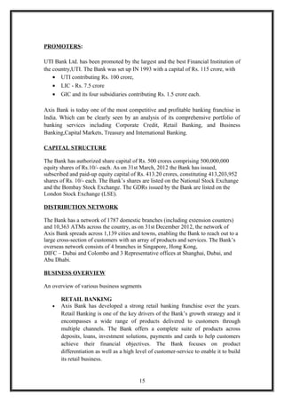 PROMOTERS:
UTI Bank Ltd. has been promoted by the largest and the best Financial Institution of
the country,UTI. The Bank was set up IN 1993 with a capital of Rs. 115 crore, with
• UTI contributing Rs. 100 crore,
• LIC - Rs. 7.5 crore
• GIC and its four subsidiaries contributing Rs. 1.5 crore each.
Axis Bank is today one of the most competitive and profitable banking franchise in
India. Which can be clearly seen by an analysis of its comprehensive portfolio of
banking services including Corporate Credit, Retail Banking, and Business
Banking,Capital Markets, Treasury and International Banking.
CAPITAL STRUCTURE
The Bank has authorized share capital of Rs. 500 crores comprising 500,000,000
equity shares of Rs.10/- each. As on 31st March, 2012 the Bank has issued,
subscribed and paid-up equity capital of Rs. 413.20 crores, constituting 413,203,952
shares of Rs. 10/- each. The Bank’s shares are listed on the National Stock Exchange
and the Bombay Stock Exchange. The GDRs issued by the Bank are listed on the
London Stock Exchange (LSE).
DISTRIBUTION NETWORK
The Bank has a network of 1787 domestic branches (including extension counters)
and 10,363 ATMs across the country, as on 31st December 2012, the network of
Axis Bank spreads across 1,139 cities and towns, enabling the Bank to reach out to a
large cross-section of customers with an array of products and services. The Bank’s
overseas network consists of 4 branches in Singapore, Hong Kong,
DIFC – Dubai and Colombo and 3 Representative offices at Shanghai, Dubai, and
Abu Dhabi.
BUSINESS OVERVIEW
An overview of various business segments
RETAIL BANKING
• Axis Bank has developed a strong retail banking franchise over the years.
Retail Banking is one of the key drivers of the Bank’s growth strategy and it
encompasses a wide range of products delivered to customers through
multiple channels. The Bank offers a complete suite of products across
deposits, loans, investment solutions, payments and cards to help customers
achieve their financial objectives. The Bank focuses on product
differentiation as well as a high level of customer-service to enable it to build
its retail business.
15
 