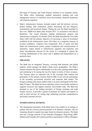 full range of Treasury and Trade Finance solutions to its corporate clients.
The Bank offers technology enabled transaction banking and cash
management services to customers across Government, financial institutions
and corporate segments.
• Bank’s infrastructure business includes project and bid advisory services,
project lending, debt syndication, project structuring and due diligence,
securitisation and structured finance. During the year the Bank launched its
first ever ‘D&B-Axis Bank Infra Awards 2011’ in association with Dun &
Bradstreet. The award felicitates leading infrastructure projects and
infrastructure companies. In October 2010, the Bank launched the Axis Infra
Index (AII) with the primary objective of conveying a sense of investment
conditions in the infrastructure sector. The Index, as a composite measure of
investor confidence, comprises four components: flow of equity and debt
funds into infrastructure sectors, project completion and commencement of
operations, output related to infrastructure segments and regulatory and
policy developments relevant for the sector. It is designed to capture the
evolving fundamentals of the sector and is updated and disseminated on a
quarterly basis.
TREASURY
• The Bank has an integrated Treasury, covering both domestic and global
markets, which manages the Bank’s funds across geographies. The Bank’s
treasury business has grown substantially over the years, gaining market share
and continuing to be among the top five banks in terms of forex revenues.
The Treasury plays an important role in the sovereign debt markets and
participates in the primary auctions held by RBI. It also actively participates
in the secondary government securities and corporate debt market. The
foreign exchange and money markets desk is an active participant in the inter-
bank/ FI space. The Bank has been exploring various cross-border markets to
augment resources and support customer cross-border trade. The Bank has
emerged as one of the leading providers of foreign exchange and trade
finance services. It provides a gamut of products for exports and imports as
well as retail services. Its cutting edge technology provides comprehensive
and timely customer services.
INTERNATIONAL BANKING
• The international operations of the Bank form a key enabler in its strategy to
partner with the overseas growth potential of its domestic clientele, who are
venturing abroad or require non-rupee funds for domestic projects. The Bank
now has a foreign network of four branches (Singapore, Hong Kong, DIFC
(Dubai) and Colombo (Sri Lanka)) and three representative offices (Shanghai,
18
 