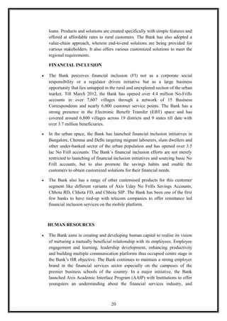 loans. Products and solutions are created specifically with simple features and
offered at affordable rates to rural customers. The Bank has also adopted a
value-chain approach, wherein end-to-end solutions are being provided for
various stakeholders. It also offers various customized solutions to meet the
regional requirements.
FINANCIAL INCLUSION
• The Bank perceives financial inclusion (FI) not as a corporate social
responsibility or a regulator driven initiative but as a large business
opportunity that lies untapped in the rural and unexplored section of the urban
market. Till March 2012, the Bank has opened over 4.4 million No-Frills
accounts in over 7,607 villages through a network of 15 Business
Correspondents and nearly 6,000 customer service points. The Bank has a
strong presence in the Electronic Benefit Transfer (EBT) space and has
covered around 6,800 villages across 19 districts and 9 states till date with
over 3.7 million beneficiaries.
• In the urban space, the Bank has launched financial inclusion initiatives in
Bangalore, Chennai and Delhi targeting migrant labourers, slum dwellers and
other under-banked sector of the urban population and has opened over 3.5
lac No Frill accounts. The Bank’s financial inclusion efforts are not merely
restricted to launching of financial inclusion initiatives and sourcing basic No
Frill accounts, but to also promote the savings habits and enable the
customers to obtain customized solutions for their financial needs.
• The Bank also has a range of other customised products for this customer
segment like different variants of Axis Uday No Frills Savings Accounts,
Chhota RD, Chhota FD, and Chhota SIP. The Bank has been one of the first
few banks to have tied-up with telecom companies to offer remittance led
financial inclusion services on the mobile platform.
HUMAN RESOURCES
• The Bank aims in creating and developing human capital to realise its vision
of nurturing a mutually beneficial relationship with its employees. Employee
engagement and learning, leadership development, enhancing productivity
and building multiple communication platforms thus occupied centre stage in
the Bank’s HR objective. The Bank continues to maintain a strong employer
brand in the financial services sector especially on the campuses of the
premier business schools of the country. In a major initiative, the Bank
launched Axis Academic Interface Program (AAIP) with Institutions to offer
youngsters an understanding about the financial services industry, and
20
 