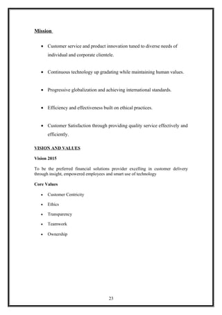 Mission
• Customer service and product innovation tuned to diverse needs of
individual and corporate clientele.
• Continuous technology up gradating while maintaining human values.
• Progressive globalization and achieving international standards.
• Efficiency and effectiveness built on ethical practices.
• Customer Satisfaction through providing quality service effectively and
efficiently.
VISION AND VALUES
Vision 2015
To be the preferred financial solutions provider excelling in customer delivery
through insight, empowered employees and smart use of technology
Core Values
• Customer Centricity
• Ethics
• Transparency
• Teamwork
• Ownership
23
 
