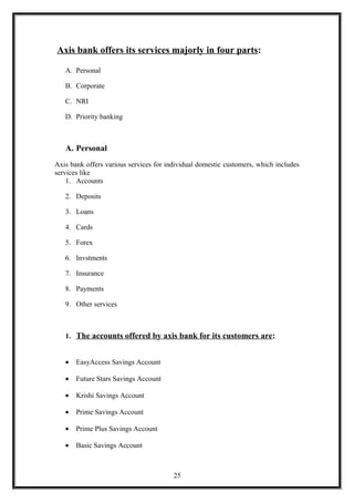Axis bank offers its services majorly in four parts:
A. Personal
B. Corporate
C. NRI
D. Priority banking
A. Personal
Axis bank offers various services for individual domestic customers, which includes
services like
1. Accounts
2. Deposits
3. Loans
4. Cards
5. Forex
6. Invstments
7. Insurance
8. Payments
9. Other services
1. The accounts offered by axis bank for its customers are:
• EasyAccess Savings Account
• Future Stars Savings Account
• Krishi Savings Account
• Prime Savings Account
• Prime Plus Savings Account
• Basic Savings Account
25
 