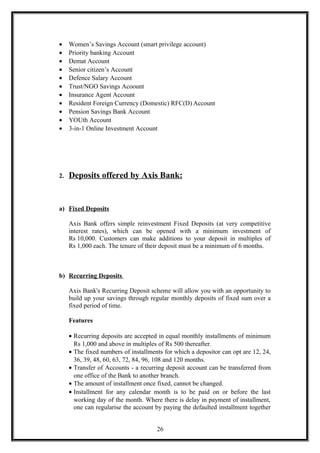 • Women’s Savings Account (smart privilege account)
• Priority banking Account
• Demat Account
• Senior citizen’s Account
• Defence Salary Account
• Trust/NGO Savings Acoount
• Insurance Agent Account
• Resident Foreign Currency (Domestic) RFC(D) Account
• Pension Savings Bank Account
• YOUth Account
• 3-in-1 Online Investment Account
2. Deposits offered by Axis Bank:
a) Fixed Deposits
Axis Bank offers simple reinvestment Fixed Deposits (at very competitive
interest rates), which can be opened with a minimum investment of
Rs 10,000. Customers can make additions to your deposit in multiples of
Rs 1,000 each. The tenure of their deposit must be a minimum of 6 months.
b) Recurring Deposits
Axis Bank's Recurring Deposit scheme will allow you with an opportunity to
build up your savings through regular monthly deposits of fixed sum over a
fixed period of time.
Features
• Recurring deposits are accepted in equal monthly installments of minimum
Rs 1,000 and above in multiples of Rs 500 thereafter.
• The fixed numbers of installments for which a depositor can opt are 12, 24,
36, 39, 48, 60, 63, 72, 84, 96, 108 and 120 months.
• Transfer of Accounts - a recurring deposit account can be transferred from
one office of the Bank to another branch.
• The amount of installment once fixed, cannot be changed.
• Installment for any calendar month is to be paid on or before the last
working day of the month. Where there is delay in payment of installment,
one can regularise the account by paying the defaulted installment together
26
 