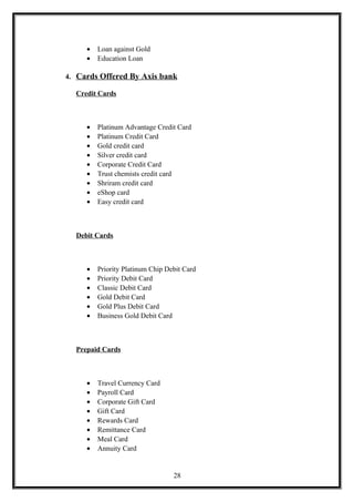 • Loan against Gold
• Education Loan
4. Cards Offered By Axis bank
Credit Cards
• Platinum Advantage Credit Card
• Platinum Credit Card
• Gold credit card
• Silver credit card
• Corporate Credit Card
• Trust chemists credit card
• Shriram credit card
• eShop card
• Easy credit card
Debit Cards
• Priority Platinum Chip Debit Card
• Priority Debit Card
• Classic Debit Card
• Gold Debit Card
• Gold Plus Debit Card
• Business Gold Debit Card
Prepaid Cards
• Travel Currency Card
• Payroll Card
• Corporate Gift Card
• Gift Card
• Rewards Card
• Remittance Card
• Meal Card
• Annuity Card
28
 