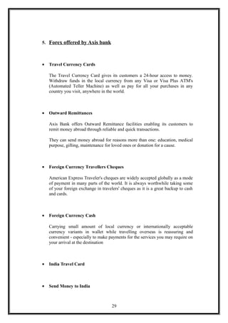 5. Forex offered by Axis bank
• Travel Currency Cards
The Travel Currency Card gives its customers a 24-hour access to money.
Withdraw funds in the local currency from any Visa or Visa Plus ATM's
(Automated Teller Machine) as well as pay for all your purchases in any
country you visit, anywhere in the world.
• Outward Remittances
Axis Bank offers Outward Remittance facilities enabling its customers to
remit money abroad through reliable and quick transactions.
They can send money abroad for reasons more than one: education, medical
purpose, gifting, maintenance for loved ones or donation for a cause.
• Foreign Currency Travellers Cheques
American Express Traveler's cheques are widely accepted globally as a mode
of payment in many parts of the world. It is always worthwhile taking some
of your foreign exchange in travelers' cheques as it is a great backup to cash
and cards.
• Foreign Currency Cash
Carrying small amount of local currency or internationally acceptable
currency variants in wallet while travelling overseas is reassuring and
convenient - especially to make payments for the services you may require on
your arrival at the destination
• India Travel Card
• Send Money to India
29
 