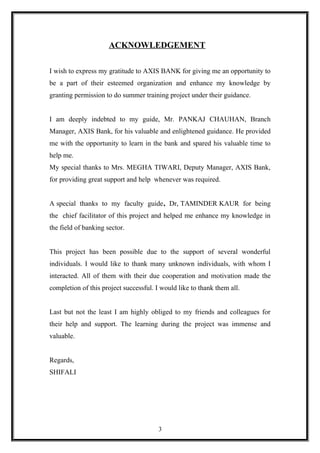 ACKNOWLEDGEMENT
I wish to express my gratitude to AXIS BANK for giving me an opportunity to
be a part of their esteemed organization and enhance my knowledge by
granting permission to do summer training project under their guidance.
I am deeply indebted to my guide, Mr. PANKAJ CHAUHAN, Branch
Manager, AXIS Bank, for his valuable and enlightened guidance. He provided
me with the opportunity to learn in the bank and spared his valuable time to
help me.
My special thanks to Mrs. MEGHA TIWARI, Deputy Manager, AXIS Bank,
for providing great support and help whenever was required.
A special thanks to my faculty guide, Dr, TAMINDER KAUR for being
the chief facilitator of this project and helped me enhance my knowledge in
the field of banking sector.
This project has been possible due to the support of several wonderful
individuals. I would like to thank many unknown individuals, with whom I
interacted. All of them with their due cooperation and motivation made the
completion of this project successful. I would like to thank them all.
Last but not the least I am highly obliged to my friends and colleagues for
their help and support. The learning during the project was immense and
valuable.
Regards,
SHIFALI
3
 