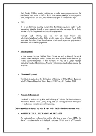 Axis Bank's Bill Pay service enables you to make secure payments from the
comfort of your home or office. So its time to say goodbye to late payment
fines, long queues, lost bills, and commissions paid to local errand boys.
• ECS
It is an electronic clearing system that facilitates paperless credit / debit
transaction directly linked to your account and also provides for a faster
method of effecting periodic and repetitive payments.
Through ECS (Debit), you can pay all your Utility bills
(electricity/telephone/Mobile bills, credit cards, etc), Mutual Fund (SIP),
Insurance Premium, Loan Installments, credit card payments, payments of
donations and other bill payments.
• Tax ePayments
In this service, Income / Other Direct Taxes, as well as Central Excise &
Service Tax* through iConnect can be paid from account online and can get
on-line acknowledgement of the payment by way of a Cyber Receipt,
including Challan Identification Number (CIN) immediately after making the
payment.
• Direct tax Payment
The Bank is authorized for Collection of Income or Other Direct Taxes on
behalf of Central Board of Direct Taxes (CBDT) w.e.f 1 October, 2003.
• Pension Disbursement
The Bank is authorized by RBI and Ministry of Defense for disbursement of
Pension to Armed Force (Army, Navy and Air Force) personnel through its
151 authorized branches across the country.
Other services offered by axis Bank to its individual customers are:
• MOBILE REFILL : RECHARGE AT THE ATM
An individual can recharge his mobile talk time at any of our ATMs. He
doesn’t even have to be an Axis Bank customer. All his need is a VISA debit
31
 