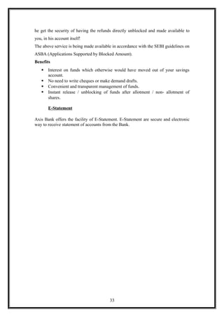 he get the security of having the refunds directly unblocked and made available to
you, in his account itself!
The above service is being made available in accordance with the SEBI guidelines on
ASBA (Applications Supported by Blocked Amount).
Benefits
 Interest on funds which otherwise would have moved out of your savings
account.
 No need to write cheques or make demand drafts.
 Convenient and transparent management of funds.
 Instant release / unblocking of funds after allotment / non- allotment of
shares.
E-Statement
Axis Bank offers the facility of E-Statement. E-Statement are secure and electronic
way to receive statement of accounts from the Bank.
33
 
