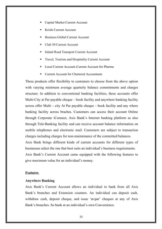  Capital Market Current Account
 Krishi Current Account
 Business Global Current Account
 Club 50 Current Account
 Inland Road Transport Current Account
 Travel, Tourism and Hospitality Current Account
 Local Current Account Current Account for Pharma
 Current Account for Chartered Accountants
These products offer flexibility to customers to choose from the above option
with varying minimum average quarterly balance commitments and charges
structure. In addition to conventional banking facilities, these accounts offer
Multi-City at Par payable cheque – book facility and anywhere banking facility
across offer Multi – city At Par payable cheque – book facility and any where
banking facility across braches. Customers can access their account Online
through Corporate iConnect, Axis Bank’s Internet banking platform as also
through Tele-Banking facility and can receive account balance information on
mobile telephones and electronic mail. Customers are subject to transaction
charges including charges for non-maintenance of the committed balances.
Axis Bank brings different kinds of current accounts for different types of
businesses select the one that best suits an individual’s business requirements.
Axis Bank’s Current Account came equipped with the following features to
give maximum value for an individual’s money.
Features
Anywhere Banking
Axis Bank’s Current Account allows an individual to bank from all Axis
Bank’s branches and Extension counters. An individual can deposit cash,
withdraw cash, deposit cheque, and issue ‘at-par’ cheques at any of Axis
Bank’s branches. So bank at an individual’s own Convenience.
35
 