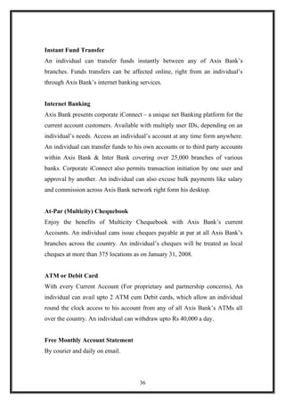 Instant Fund Transfer
An individual can transfer funds instantly between any of Axis Bank’s
branches. Funds transfers can be affected online, right from an individual’s
through Axis Bank’s internet banking services.
Internet Banking
Axis Bank presents corporate iConnect – a unique net Banking platform for the
current account customers. Available with multiply user IDs, depending on an
individual’s needs. Access an individual’s account at any time form anywhere.
An individual can transfer funds to his own accounts or to third party accounts
within Axis Bank & Inter Bank covering over 25,000 branches of various
banks. Corporate iConnect also permits transaction initiation by one user and
approval by another. An individual can also excuse bulk payments like salary
and commission across Axis Bank network right form his desktop.
At-Par (Multicity) Chequebook
Enjoy the benefits of Multicity Chequebook with Axis Bank’s current
Accounts. An individual cans issue cheques payable at par at all Axis Bank’s
branches across the country. An individual’s cheques will be treated as local
cheques at more than 375 locations as on January 31, 2008.
ATM or Debit Card
With every Current Account (For proprietary and partnership concerns), An
individual can avail upto 2 ATM cum Debit cards, which allow an individual
round the clock access to his account from any of all Axis Bank’s ATMs all
over the country. An individual can withdraw upto Rs 40,000 a day.
Free Monthly Account Statement
By courier and daily on email.
36
 