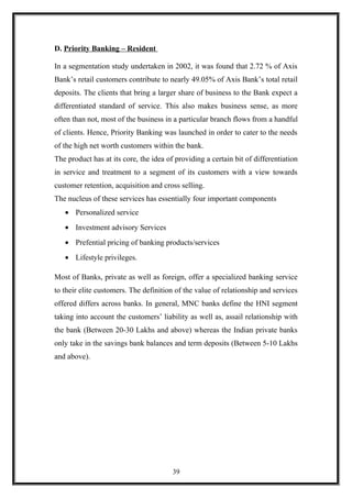 D. Priority Banking – Resident
In a segmentation study undertaken in 2002, it was found that 2.72 % of Axis
Bank’s retail customers contribute to nearly 49.05% of Axis Bank’s total retail
deposits. The clients that bring a larger share of business to the Bank expect a
differentiated standard of service. This also makes business sense, as more
often than not, most of the business in a particular branch flows from a handful
of clients. Hence, Priority Banking was launched in order to cater to the needs
of the high net worth customers within the bank.
The product has at its core, the idea of providing a certain bit of differentiation
in service and treatment to a segment of its customers with a view towards
customer retention, acquisition and cross selling.
The nucleus of these services has essentially four important components
• Personalized service
• Investment advisory Services
• Prefential pricing of banking products/services
• Lifestyle privileges.
Most of Banks, private as well as foreign, offer a specialized banking service
to their elite customers. The definition of the value of relationship and services
offered differs across banks. In general, MNC banks define the HNI segment
taking into account the customers’ liability as well as, assail relationship with
the bank (Between 20-30 Lakhs and above) whereas the Indian private banks
only take in the savings bank balances and term deposits (Between 5-10 Lakhs
and above).
39
 