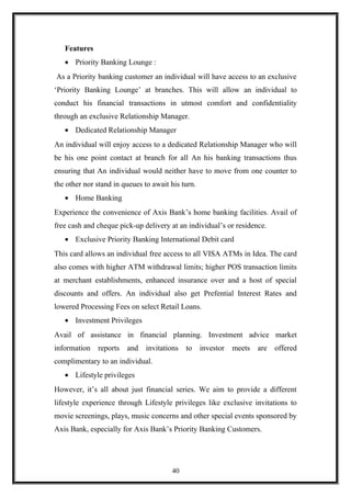 Features
• Priority Banking Lounge :
As a Priority banking customer an individual will have access to an exclusive
‘Priority Banking Lounge’ at branches. This will allow an individual to
conduct his financial transactions in utmost comfort and confidentiality
through an exclusive Relationship Manager.
• Dedicated Relationship Manager
An individual will enjoy access to a dedicated Relationship Manager who will
be his one point contact at branch for all An his banking transactions thus
ensuring that An individual would neither have to move from one counter to
the other nor stand in queues to await his turn.
• Home Banking
Experience the convenience of Axis Bank’s home banking facilities. Avail of
free cash and cheque pick-up delivery at an individual’s or residence.
• Exclusive Priority Banking International Debit card
This card allows an individual free access to all VISA ATMs in Idea. The card
also comes with higher ATM withdrawal limits; higher POS transaction limits
at merchant establishments, enhanced insurance over and a host of special
discounts and offers. An individual also get Prefential Interest Rates and
lowered Processing Fees on select Retail Loans.
• Investment Privileges
Avail of assistance in financial planning. Investment advice market
information reports and invitations to investor meets are offered
complimentary to an individual.
• Lifestyle privileges
However, it’s all about just financial series. We aim to provide a different
lifestyle experience through Lifestyle privileges like exclusive invitations to
movie screenings, plays, music concerns and other special events sponsored by
Axis Bank, especially for Axis Bank’s Priority Banking Customers.
40
 