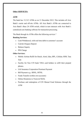 Other SERVICES:
ATM
The bank has 10,363 ATMs as on 31 December 2012. This includes all Axis
Bank’s onsite and off-site ATMs. All Axis Bank’s ATMs are connected to
Axis Bank’s Base 24 ATM switch, which in turn interacts with Axis Bank’s
centralized core banking software for transaction processing.
The Bank through its ATMs offers the following services “
Banking Services:
• Cash Withdrawal, with real time debit to customer’s account
• Cash & Cheques Deposit
• Balance Inquiry
• PIN Charge
Other Services:
• Mobile Airtime Refill for Hutch, Airtel, Idea, BPL, Cellular, RIM, Tata
Tele
• Facility for Non UTI bank VISA card holders to refill their prepaid
phones.
• Life Insurance Corporation Premium Payment
• Bill Payment e.g.: BSNL, MTNL
• Funds Transfer (within own accounts)
• Online Donations to Trusts & NGOs
• Purchase and redemption of UTI Mutual Fund Schemes through the
ATM
41
 