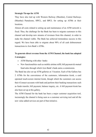 Strategic Tie-ups for ATM
They have also tied up with Western Railway (Mumbai), Central Railways
(Mumbai) Pantaloons, HPCL, and BPCL for setting up ATMs at their
locations.
Almost all costs related to setting up and maintenance of an ATM network is
fixed. Thus, the challenge for the Bank has been to migrate customers to this
channel and develop new streams of revenues from this channel, in order to
make the channel viable. The Bank has achieved tremendous success in this
regard. We have been able to migrate about 90% of all cash disbursement
transactions to Axis Bank’s ATMs.
To generate direct revenue from the ATM Channel, the bank has adopted
2 strategies:
• ATM Sharing with other banks
• New functionalities such as mobile airtime refill, bill payment & mutual
fund sales through which Axis Bank’s bank earns a commission.
The Bank has also set up ATM galleries at 3 location. Each of the Gallery has
2 ATMs for the convenience of the customers, information kiosk, a card
operated touch-screen internet kiosk, though which the customers can access
their iConnect accounts with bank and perform their banking transactions such
as funds transfer, bill payment, balance inquiry, etc. A bill payment kiosk has
also been set up at this gallery.
The ATM Channel for the bank has been a major customer acquisition tool,
increasingly the channel is being seen as a customer servicing tool and all the
new value added services are part of that initiative.
42
 