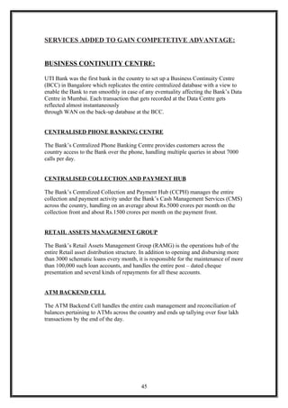 SERVICES ADDED TO GAIN COMPETETIVE ADVANTAGE:
BUSINESS CONTINUITY CENTRE:
UTI Bank was the first bank in the country to set up a Business Continuity Centre
(BCC) in Bangalore which replicates the entire centralized database with a view to
enable the Bank to run smoothly in case of any eventuality affecting the Bank’s Data
Centre in Mumbai. Each transaction that gets recorded at the Data Centre gets
reflected almost instantaneously
through WAN on the back-up database at the BCC.
CENTRALISED PHONE BANKING CENTRE
The Bank’s Centralized Phone Banking Centre provides customers across the
country access to the Bank over the phone, handling multiple queries in about 7000
calls per day.
CENTRALISED COLLECTION AND PAYMENT HUB
The Bank’s Centralized Collection and Payment Hub (CCPH) manages the entire
collection and payment activity under the Bank’s Cash Management Services (CMS)
across the country, handling on an average about Rs.5000 crores per month on the
collection front and about Rs.1500 crores per month on the payment front.
RETAIL ASSETS MANAGEMENT GROUP
The Bank’s Retail Assets Management Group (RAMG) is the operations hub of the
entire Retail asset distribution structure. In addition to opening and disbursing more
than 3000 schematic loans every month, it is responsible for the maintenance of more
than 100,000 such loan accounts, and handles the entire post – dated cheque
presentation and several kinds of repayments for all these accounts.
ATM BACKEND CELL
The ATM Backend Cell handles the entire cash management and reconciliation of
balances pertaining to ATMs across the country and ends up tallying over four lakh
transactions by the end of the day.
45
 