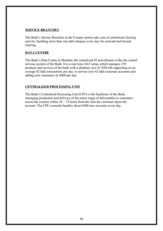 SERVICE BRANCHES
The Bank’s Service Branches in the 8 major metros take care of centralized clearing
activity, handling more than one lakh cheques every day for outward and inward
clearing.
DATA CENTRE
The Bank’s Data Centre in Mumbai, the centralized IT powerhouse is like the central
nervous system of the Bank. It is a real time 24x7 setup, which manages 270
products and services of the bank with a database size of 1850 GB supporting on an
average 42 lakh transactions per day, to service over 42 lakh customer accounts and
adding new customers @ 8000 per day.
CENTRALISED PROCESSING UNIT
The Bank’s Centralised Processing Unit (CPU) is the backbone of the Bank,
managing production and delivery of the entire range of deliverables to customers
across the country within 24 – 72 hours from the time the customer opens the
account. The CPU currently handles about 8500 new accounts every day.
46
 
