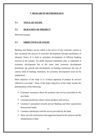 3. RESEARCH METHEDOLOGY
3.1 TITLE OF STUDY
3.2 DURATION OF PROJECT
Short term project.
3.3 OBJECTIVES OF STUDY
Banking and finance can be called as the nerves of any economic system as
they accelerate the process of economic development through canalization of
adequate finace. It is hard to anticipate development of efficient banking
services in the country. No doubt financial institutions play so important in
economic development but at the some time economic development
determines the growth and development of banking institutions the role of
various kind of banking institution. In economic development need not be
emphasized.
Main objective of the study is to “Critical appraisal of product & services
offered by axis bank.” Some of the major objectives of the study include the
determination of the following:
 Consumer awareness about the products and services provided by the
axis bank.
 Consumer preference about various products and services.
 Customer’s perception towards private Banking and their expectations
from private banks.
 Customer satisfaction with the service provided by the bank.
 Draw out with conclusions and suggestion based on the analysis and the
interpretation of data.
48
 