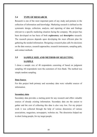 3.4 TYPE OF RESEARCH
Research is one of the most important parts of any study and pertains to the
collection of information and knowledge. Marketing research is defined as the
systematic design, collection, analysis, and reporting of data and findings
relevant to a specific marketing situation facing the company. My project has
been developed on has basis of both exploratory and descriptive research.
The research process depends upon developing the most efficient plan for
gathering the needed information. Designing a research plan calls fro decisions
on the data sources, research approaches, research instruments, sampling paln,
and contact methods.
3.5 SAMPLE SIZE AND METHOD OF SELECTING
SAMPLE
I chose a sample size of 40 respondents consisting of based on judgment
sampling All respondents were the customers of Axis Bank. The method was
simple random sampling.
Data Source
For this project both primary and secondary data were valuable sources of
information.
Secondary data
Secondary data provides a starting point for any research and offers valuable
sources of already existing information. Secondary data are the easiest to
gather and the cost of collecting this data is also very low. For my project
work it was collected through the help of various directories of various
associations, magazines, newspapers, websites etc. The directories helped me
in short lisitng people, for my target people.
49
 