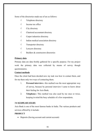 Some of the directories made use of are as follows:
√ Telephone directory
√ Income tax office
√ City directory
√ Chartered accountant directory
√ Carpet industries directory
√ Indian medical association directory
√ Transporter directory
√ Lawyers directory
√ Builders & constructors directories
Primary data
Primary data are data freshly gathered for a specific purpose. For my project
work the primary data was collected by means of survey though
questionnaires.
Contact methods
Once the client had been decided now my task was how to contact them, and
for me there only two ways of contacting them.
1. Personal interview:- this method was the most appropriate way
of survey, because by personal interview I came to know about
their feeling for Axis Bank.
2. Telephone:- This method was also used by me once or twice,
keeping in mind the busy schedule of a few respondents.
3.6 SCOPE OF STUDY
Axis Bank is one of the most famous banks in India. The various products and
services offered by it include:
PRODUCT
• Deposits (Saving account and current account)
50
 