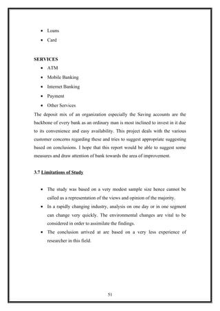 • Loans
• Card
SERVICES
• ATM
• Mobile Banking
• Internet Banking
• Payment
• Other Services
The deposit mix of an organization especially the Saving accounts are the
backbone of every bank as an ordinary man is most inclined to invest in it due
to its convenience and easy availability. This project deals with the various
customer concerns regarding these and tries to suggest appropriate suggesting
based on conclusions. I hope that this report would be able to suggest some
measures and draw attention of bank towards the area of improvement.
3.7 Limitations of Study
• The study was based on a very modest sample size hence cannot be
called as a representation of the views and opinion of the majority.
• In a rapidly changing industry, analysis on one day or in one segment
can change very quickly. The environmental changes are vital to be
considered in order to assimilate the findings.
• The conclusion arrived at are based on a very less experience of
researcher in this field.
51
 