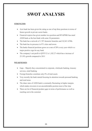 SWOT ANALYSIS
STRENGTHS
• Axis bank has been given the rating as one of top three positions in terms of
fastest growth in private sector banks
• Financial express has given number two position and BT-KPMG has rated
AXIS bank as the best bank with some 26 parameters
• The bank has a network of 1,787 domestic branches and 10,363 ATMs
• The bank has its presence in 971 cities and towns
• The banks financial positions grows at a rate of 20% every year which is a
major positive sign for any bank
• The company’s net profit is Q3FY12 is 1,102.27 which has a increase of
25.19% growth compared to 2011
WEAKNESSES
• Gaps – Majorly they concentrated in corporate, wholesale banking, treasury
services, retail banking
• Foreign branches constitute only 8% of total assets
• Very recently the bank started focusing its attention towards personal banking
and rural areas
• The share rates of AXIS bank is constantly fluctuating in higher margins
which makes investors in an uncomfortable position most of the time
• There are lot of financial product gaps in terms of performance as well as
reaching out to the customer
66
 