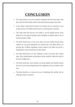 CONCLUSION
• The study mainly was on the customer orientation that how they think, what
they want from their banks and how they take decision going to any bank.
• In this study I found that the bond of Axis Bank with its customers is very
strong, because Axis Bank mainly focuses on retaining their customers.
• This study finds that however Axis Bank is not the leading private sector
bank but its vast range of products and availability of options make it one of
the better banks in India.
• The bank should focus on the semi urban and rural market because these
markets are very good opportunity for someone like Axis Bank which is in
growing face. Without expanding in these markets Axis Bank can not be a
leading bank so they should focus on this market.
• The bank should focus on mass banking in order to increase their market
share. They should launch such products which would be within the reach of
the lower middle class
• The bank should pay more attention on giving updates and should increase
the level of service providing because the competitors of axis are better in this
area.
• The bank should try to increase the use of technology like mobile and net
banking among its customers.
68
 