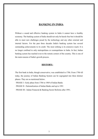 BANKING IN INDIA
Without a sound and effective banking system in India it cannot have a healthy
economy. The banking system of India should not only be hassle free but it should be
able to meet new challenges posed by the technology and any other external and
internal factors. For the past three decades India's banking system has several
outstanding achievements to its credit. The most striking is its extensive reach. It is
no longer confined to only metropolitans or cosmopolitans in India. In fact, Indian
banking system has reached even to the remote corners of the country. This is one of
the main reasons of India's growth process.
HISTORY:
The first bank in India, though conservative, was established in 1786. From 1786 till
today, the journey of Indian Banking System can be segregated into three distinct
phases. They are as mentioned below:
· PHASE I - Early phase from 1786 to 1969 of Indian Banks
· PHASE II - Nationalization of Indian Banks and up to 1991
· PHASE III - Indian Financial & Banking Sector Reforms after 1991.
7
 