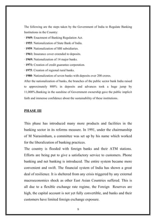 The following are the steps taken by the Government of India to Regulate Banking
Institutions in the Country:
· 1949: Enactment of Banking Regulation Act.
· 1955: Nationalization of State Bank of India.
· 1959: Nationalization of SBI subsidiaries.
· 1961: Insurance cover extended to deposits.
· 1969: Nationalization of 14 major banks.
· 1971: Creation of credit guarantee corporation.
· 1975: Creation of regional rural banks.
· 1980: Nationalization of seven banks with deposits over 200 crores.
After the nationalization of banks, the branches of the public sector bank India raised
to approximately 800% in deposits and advances took a huge jump by
11,000%.Banking in the sunshine of Government ownership gave the public implicit
faith and immense confidence about the sustainability of these institutions.
PHASE III
This phase has introduced many more products and facilities in the
banking sector in its reforms measure. In 1991, under the chairmanship
of M Narasimham, a committee was set up by his name which worked
for the liberalization of banking practices.
The country is flooded with foreign banks and their ATM stations.
Efforts are being put to give a satisfactory service to customers. Phone
banking and net banking is introduced. The entire system became more
convenient and swift. The financial system of India has shown a great
deal of resilience. It is sheltered from any crisis triggered by any external
macroeconomics shock as other East Asian Countries suffered. This is
all due to a flexible exchange rate regime, the Foreign Reserves are
high, the capital account is not yet fully convertible, and banks and their
customers have limited foreign exchange exposure.
9
 