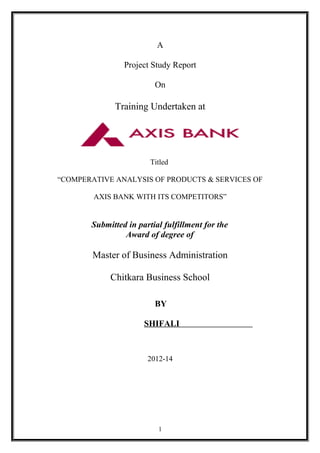 A
Project Study Report
On
Training Undertaken at
Titled
“COMPERATIVE ANALYSIS OF PRODUCTS & SERVICES OF
AXIS BANK WITH ITS COMPETITORS”
Submitted in partial fulfillment for the
Award of degree of
Master of Business Administration
Chitkara Business School
BY
SHIFALI
2012-14
1
 